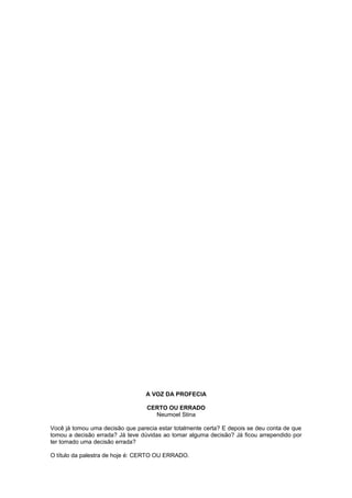 A VOZ DA PROFECIA
CERTO OU ERRADO
Neumoel Stina
Você já tomou uma decisão que parecia estar totalmente certa? E depois se deu conta de que
tomou a decisão errada? Já teve dúvidas ao tomar alguma decisão? Já ficou arrependido por
ter tomado uma decisão errada?
O título da palestra de hoje é: CERTO OU ERRADO.
 