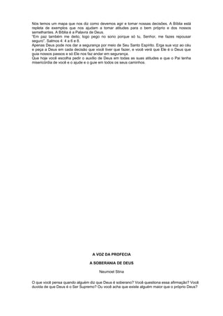 Nós temos um mapa que nos diz como devemos agir e tomar nossas decisões. A Bíblia está
repleta de exemplos que nos ajudam a tomar atitudes para o bem próprio e dos nossos
semelhantes. A Bíblia é a Palavra de Deus.
“Em paz também me deito, logo pego no sono porque só tu, Senhor, me fazes repousar
seguro”. Salmos 4: 4 a 6 e 8.
Apenas Deus pode nos dar a segurança por meio de Seu Santo Espírito. Erga sua voz ao céu
e peça a Deus em cada decisão que você tiver que fazer, e você verá que Ele é o Deus que
guia nossos passos e só Ele nos faz andar em segurança.
Que hoje você escolha pedir o auxílio de Deus em todas as suas atitudes e que o Pai tenha
misericórdia de você e o ajude e o guie em todos os seus caminhos.
A VOZ DA PROFECIA
A SOBERANIA DE DEUS
Neumoel Stina
O que você pensa quando alguém diz que Deus é soberano? Você questiona essa afirmação? Você
duvida de que Deus é o Ser Supremo? Ou você acha que existe alguém maior que o próprio Deus?
 
