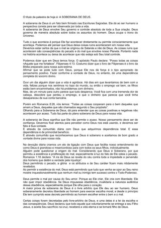 O título da palestra de hoje é: A SOBERANIA DE DEUS.
A soberania de Deus é um fato bem firmado nas Escrituras Sagradas. Ela dá ao ser humano a
perspectiva correta para ser observada por toda a vida.
A soberania de Deus envolve Seu governo e controle absoluto de toda a Sua criação. Deus
governa de maneira absoluta sobre todos os assuntos do homem. Deus ocupa o trono do
Universo.
Tudo o que acontece é porque Ele faz acontecer diretamente ou permite conscientemente que
aconteça. Podemos até pensar que Deus deixa coisas ruins acontecerem em nossa vida.
Devemos estar certos de que o mal se originou de Satanás e não de Deus. As coisas ruins que
acontecem são conseqüências do pecado e do mal que envolve nosso Planeta. Portanto nada
na história acontece ou deixa de acontecer que não esteja sob Seu total controle.
Podemos dizer que em Deus temos força. O apóstolo Paulo declara: “Posso todas as coisas
nAquele que me fortalece”. Filipenses 4:13. Costumo dizer que o livro de Filipenses é o livro da
Bíblia preparado para nossa auto-estima.
Afirmar que se pode tudo com Deus, porque Ele nos dá força é o tipo apropriado de
pensamento positivo. Fazer conforme a vontade de Deus, no entanto, dá uma dependência
completa do socorro divino.
Ouvi um dia alguém dizer que a vida é agridoce. Há dias em que levantamos de bem com a
vida, felizes porque nos sentimos no topo do mundo, ou então o emprego vai bem, os filhos
estão bem encaminhados, não há problemas com dinheiro.
Mas, de um minuto para outro parece que tudo despenca. Você fica com uma tremenda dor de
cabeça, descobre que perdeu o emprego, e que o dinheiro que parecia que você tinha
desapareceu de sua conta bancária.
Porém em Romanos 8:28, nós lemos: “Todas as coisas cooperam para o bem daqueles que
amam a Deus, daqueles que são chamados segundo o Seu propósito”.
Olhando para a Soberania de Deus, dá para entender que as coisas positivas e negativas não
acontecem por acaso. Tudo faz parte do plano soberano de Deus para nossa vida.
A soberania de Deus significa que Ele não permite o acaso. Nosso pensamento deve ser de
confiança. Devemos ficar atentos para perceber como Deus nos está usando, e devemos ser
fiéis à Sua vontade.
É através da comunhão diária com Deus que adquirimos dependência total. E essa
dependência é de primordial benefício.
É através comunhão que reconhecemos que Deus é soberano e aceitamos de bom grado a
vontade divina para nossa vida.
Na devoção diária criamos um elo de ligação com Deus que facilita nosso entendimento de
como Deus é grandioso e misericordioso para com todos os seus filhos, individualmente.
Alguém pode questionar a origem do mal. Considerando que Deus é Soberano, por que
permitiu a existência e proliferação do mal, especialmente à luz do fato de Ele odeia o pecado.
Romanos 1:18 declara: “A ira de Deus se revela do céu contra toda a impiedade e perversão
dos homens que detêm a verdade pela injustiça”.
Deus permitindo o pecado, a glória e os atributos e de Seu caráter ficam mais nitidamente
revelados.
Ao permitir a existência do mal, Deus está permitindo que tudo que venha se opor ao Seu reino
mostre inquestionavelmente que nenhum mal ou inimigo tem sucesso contra o Todo-Poderoso.
Deus permite o mal por causa do Seu amor. Porque ao Ele criar, Ele cria com liberdade. Ele
não quer impor obediência. Se Deus impusesse obediência, invalidaria a natureza autêntica
dessa obediência, especialmente porque Ele olha para o coração.
A maior prova da soberania de Deus é o livre arbítrio que Ele deu ao ser humano. Deus
soberanamente decretou liberdade ao homem para exercer escolha moral, e desde o princípio
Ele tem cumprido esse decreto permitindo ao homem escolher entre o bem e o mal.
Certas coisas foram decretadas pelo livre-arbítrio de Deus, e uma delas é a lei da escolha e
das conseqüências. Deus declarou que todo aquele que voluntariamente se entrega a seu Filho
Jesus, e aceita Seu sacrifício na cruz, receberá a vida eterna e se tornará filho de Deus.
 