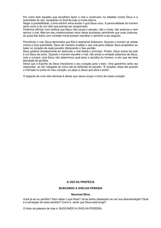 Por outro lado àqueles que escolhem fazer o mal e continuam na rebeldia contra Deus e a
autoridade do céu, receberão no final de tudo a morte eterna.
Negar a possibilidade, o livre-arbítrio seria anular o que Deus criou. A personalidade do homem
seria como a de um robô que precisa ser programado.
Podemos afirmar com certeza que Deus não causa o pecado, não o incita, não autoriza e nem
aprova o mal. Mas em seu misericordioso amor deixa acontecer permitindo que suas criaturas,
as quais Ele dotou com vontade moral possam escolher o caminho a ser seguido.
Permitindo o mal, Deus demonstra que Ele é realmente Soberano. Quando o homem se rebela
contra a Sua autoridade, Deus de maneira invalida o seu mal para realizar Seus propósitos ao
bater no coração de cada pecador oferecendo o Seu perdão.
Deus poderia simplesmente ter destruído o mal desde o princípio. Porém, Deus acima de tudo
é um Deus de amor. Quando o homem escolhe o mal, não anula a vontade soberana de Deus,
mas a cumpre, pois Deus não determinou qual seria a escolha do homem, e sim que ele teria
liberdade de escolha.
Deixe que o Espírito de Deus impulsione o seu coração para o bem. Uma garotinha certa vez
respondeu, ao ser indagada de como ela se defendia do pecado: “É simples, disse ela quando
o mal bate na porta do meu coração, eu peço a Jesus que abra a porta”.
O segredo de uma vida vitoriosa é deixar que Jesus ocupe o trono de nosso coração.
A VOZ DA PROFECIA
BUSCANDO A OVELHA PERDIDA
Neumoel Stina
Você já se viu perdido? Sem saber o que fazer? Já se sentiu desespero ao ver sua desorientação? Qual
é a sensação de estar perdido? Como é sentir que Deus está longe?
O título da palestra de hoje é: BUSCANDO A OVELHA PERDIDA.
 