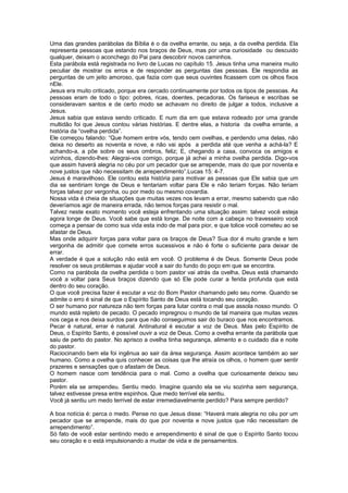 Uma das grandes parábolas da Bíblia é o da ovelha errante, ou seja, a da ovelha perdida. Ela
representa pessoas que estando nos braços de Deus, mas por uma curiosidade ou descuido
qualquer, deixam o aconchego do Pai para descobrir novos caminhos.
Esta parábola está registrada no livro de Lucas no capítulo 15. Jesus tinha uma maneira muito
peculiar de mostrar os erros e de responder as perguntas das pessoas. Ele respondia as
perguntas de um jeito amoroso, que fazia com que seus ouvintes ficassem com os olhos fixos
nEle.
Jesus era muito criticado, porque era cercado continuamente por todos os tipos de pessoas. As
pessoas eram de todo o tipo: pobres, ricas, doentes, pecadoras. Os fariseus e escribas se
consideravam santos e de certo modo se achavam no direito de julgar a todos, inclusive a
Jesus.
Jesus sabia que estava sendo criticado. E num dia em que estava rodeado por uma grande
multidão foi que Jesus contou várias histórias. E dentre elas, a historia da ovelha errante, a
história da “ovelha perdida”.
Ele começou falando: “Que homem entre vós, tendo cem ovelhas, e perdendo uma delas, não
deixa no deserto as noventa e nove, e não vai após a perdida até que venha a achá-la? E
achando-a, a põe sobre os seus ombros, feliz; E, chegando a casa, convoca os amigos e
vizinhos, dizendo-lhes: Alegrai-vos comigo, porque já achei a minha ovelha perdida. Digo-vos
que assim haverá alegria no céu por um pecador que se arrepende, mais do que por noventa e
nove justos que não necessitam de arrependimento”.Lucas 15: 4-7.
Jesus é maravilhoso. Ele contou esta história para motivar as pessoas que Ele sabia que um
dia se sentiriam longe de Deus e tentariam voltar para Ele e não teriam forças. Não teriam
forças talvez por vergonha, ou por medo ou mesmo covardia.
Nossa vida é cheia de situações que muitas vezes nos levam a errar, mesmo sabendo que não
deveríamos agir de maneira errada, não temos forças para resistir o mal.
Talvez neste exato momento você esteja enfrentando uma situação assim: talvez você esteja
agora longe de Deus. Você sabe que está longe. De noite com a cabeça no travesseiro você
começa a pensar de como sua vida esta indo de mal para pior, e que tolice você cometeu ao se
afastar de Deus.
Mas onde adquirir forças para voltar para os braços de Deus? Sua dor é muito grande e tem
vergonha de admitir que comete erros sucessivos e não é forte o suficiente para deixar de
errar.
A verdade é que a solução não está em você. O problema é de Deus. Somente Deus pode
resolver os seus problemas e ajudar você a sair do fundo do poço em que se encontra.
Como na parábola da ovelha perdida o bom pastor vai atrás da ovelha, Deus está chamando
você a voltar para Seus braços dizendo que só Ele pode curar a ferida profunda que está
dentro do seu coração.
O que você precisa fazer é escutar a voz do Bom Pastor chamando pelo seu nome. Quando se
admite o erro é sinal de que o Espírito Santo de Deus está tocando seu coração.
O ser humano por natureza não tem forças para lutar contra o mal que assola nosso mundo. O
mundo está repleto de pecado. O pecado impregnou o mundo de tal maneira que muitas vezes
nos cega e nos deixa surdos para que não conseguimos sair do buraco que nos encontramos.
Pecar é natural, errar é natural. Antinatural é escutar a voz de Deus. Mas pelo Espírito de
Deus, o Espírito Santo, é possível ouvir a voz de Deus. Como a ovelha errante da parábola que
saiu de perto do pastor. No aprisco a ovelha tinha segurança, alimento e o cuidado dia e noite
do pastor.
Raciocinando bem ela foi ingênua ao sair da área segurança. Assim acontece também ao ser
humano. Como a ovelha quis conhecer as coisas que lhe atraía os olhos, o homem quer sentir
prazeres e sensações que o afastam de Deus.
O homem nasce com tendência para o mal. Como a ovelha que curiosamente deixou seu
pastor.
Porém ela se arrependeu. Sentiu medo. Imagine quando ela se viu sozinha sem segurança,
talvez estivesse presa entre espinhos. Que medo terrível ela sentiu.
Você já sentiu um medo terrível de estar irremediavelmente perdido? Para sempre perdido?
A boa notícia é: perca o medo. Pense no que Jesus disse: “Haverá mais alegria no céu por um
pecador que se arrepende, mais do que por noventa e nove justos que não necessitam de
arrependimento”.
Só fato de você estar sentindo medo e arrependimento é sinal de que o Espírito Santo tocou
seu coração e o está impulsionando a mudar de vida e de pensamentos.
 