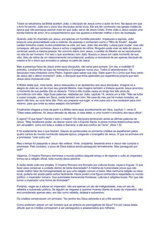 Todos os estudiosos da Bíblia aceitam João, o discípulo de Jesus como o autor do livro. Na época em que
o livro foi escrito, João era o único dos discípulos ainda vivos. Ele era tão conhecido nas igrejas cristãs da
época que não precisava assinar mais do que João, servo de Jesus Cristo. Entre João e Jesus existia uma
bonita história de amor, fé e companheirismo que nos ajudará a entender melhor o livro da revelação.
Quando João foi chamado por Jesus, era apenas um humilde pescador. Impetuoso e egoísta, João
possuía uma personalidade rude e violenta. As pessoas o conheciam como o "filho do trovão". Aquele
caráter tinha-lhe criado muitos problemas na vida, por isso, João não era feliz. Lutava para mudar, mas não
conseguia, até que conheceu Jesus e achou o segredo da vitória. Ninguém pode viver ao lado de Jesus e
continuar sendo a mesma pessoa. No convívio diário com Jesus, o caráter do Mestre vai se reproduzindo
na vida do ser humano. Foi isso o que aconteceu com João. Buscou a Jesus em cada momento de sua
vida. Saiu da rotina de um relacionamento circunstancial, quebrou a monotonia de ser apenas discípulo do
mestre e foi o único que encostou a cabeça no peito de Jesus
Mas a presença física de Jesus entre seus discípulos, não seria para sempre. Um dia, a multidão O
prendeu. Levaram-No ao topo da montanha e O pregaram numa cruz. Todos O abandonaram. Os
discípulos mais intrépidos como Pedro, fugiram para salvar sua vida. Sabe quem foi o único que ficou perto
de Jesus até o último momento? João, o discípulo que tinha aprendido por experiência própria que sem
Jesus seria impossível viver.
A Bíblia relata que, mais tarde, Jesus ressuscitou e se apresentou aos seus discípulos. Imagine só a
alegria de João ao ver de novo seu grande Mestre, mas imagine também a tristeza quando Jesus anunciou
o momento de sua partida. Ele os deixaria. Tinha-o dito muitas vezes ao longo dos três anos de
convivência com eles. Veja Suas palavras, relatadas por João, capítulo 14, versos um a três: "Não se turbe
o vosso coração, credes em Deus, crede também em mim. Na casa de meu pai há muitas moradas; se
assim não fora, eu vo-lo teria dito. Pois vou preparar-vos lugar, e virei outra vez e vos receberei para mim
mesmo, para que onde eu estou estejais vós também".
Finalmente chegara a hora de partir e a Bíblia narra esse acontecimento em Atos, capítulo 1, verso 9:
"Ditas estas palavras, foi Jesus elevado às alturas, à vista deles, e uma nuvem o encobriu dos seus olhos".
E agora? O que fazer? Aonde ir sem o mestre? Os discípulos lembraram ainda as últimas palavras de
Jesus: "Mas recebereis poder, ao descer sobre vós o Espírito Santo, e sereis minhas testemunhas tanto
em Jerusalém, como em toda a Judéia e Samaria, e até aos confins da Terra". (Atos 1:8)
E foi exatamente isso o que fizeram. Depois do pentecostes os primeiros cristãos se espalharam pelos
quatro cantos do mundo conhecido daquela época, pregando o evangelho de Jesus. O que os animava era
a promessa: "virei outra vez".
Mas o tempo foi passando e Jesus não voltava. Vinte, cinqüenta, sessenta anos e Jesus não cumpria a
promessa. Pelo contrário, o povo de Deus estava sendo perseguido terrivelmente. Mas perseguido por
quê?
Vejamos. O Império Romano dominava o mundo político daquele tempo e de repente o culto ao imperador
tornou-se a religião oficial, todo mundo devia adorá-lo.
A razão deste culto era simples: O Império Romano era formado por culturas locais, raças e línguas. O que
fazer para conservar a unidade dentro de tanta diversidade? A história da humanidade prova que não
existe melhor fator de homogeneidade do que uma religião comum a todos. Mas nenhuma religião ou deus
local, poderia ser aceito pelos outros facilmente. Havia porém uma figura conhecida e respeitada no mundo
político: o imperador romano. Sua autoridade transcendia fronteiras, culturas e religiões locais. Por que não
tornar o imperador uma forma de divindade?
Portanto, negar-se a adorar ao imperador, não era apenas um ato de irreligiosidade, mas um ato de
rebeldia e subversão política. Se alguém se negasse a queimar incenso diante do busto do imperador, não
era considerado apenas ateu; era tido como rebelde, desleal e subversivo.
Os cristãos conservavam um princípio: "Ao senhor teu Deus adorarás e só a Ele servirás"
Como poderiam adorar um ser humano que se atribuía as prerrogativas de Deus? Foi por causa desta
atitude que os cristãos começaram a ser perseguidos e assassinados aos milhares.
 