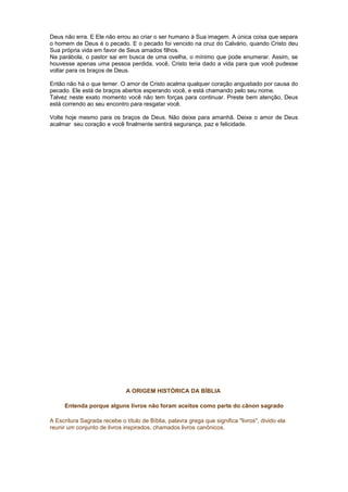 Deus não erra. E Ele não errou ao criar o ser humano à Sua imagem. A única coisa que separa
o homem de Deus é o pecado. E o pecado foi vencido na cruz do Calvário, quando Cristo deu
Sua própria vida em favor de Seus amados filhos.
Na parábola, o pastor sai em busca de uma ovelha, o mínimo que pode enumerar. Assim, se
houvesse apenas uma pessoa perdida, você, Cristo teria dado a vida para que você pudesse
voltar para os braços de Deus.
Então não há o que temer. O amor de Cristo acalma qualquer coração angustiado por causa do
pecado. Ele está de braços abertos esperando você, e está chamando pelo seu nome.
Talvez neste exato momento você não tem forças para continuar. Preste bem atenção, Deus
está correndo ao seu encontro para resgatar você.
Volte hoje mesmo para os braços de Deus. Não deixe para amanhã. Deixe o amor de Deus
acalmar seu coração e você finalmente sentirá segurança, paz e felicidade.
A ORIGEM HISTÓRICA DA BÍBLIA
Entenda porque alguns livros não foram aceitos como parte do cânon sagrado
A Escritura Sagrada recebe o título de Bíblia, palavra grega que significa "livros", divido ela
reunir um conjunto de livros inspirados, chamados livros canônicos.
 