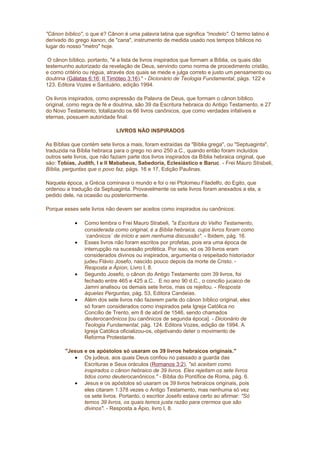 "Cânon bíblico", o que é? Cânon é uma palavra latina que significa "modelo". O termo latino é
derivado do grego kanon, de "cana", instrumento de medida usado nos tempos bíblicos no
lugar do nosso "metro" hoje.
O cânon bíblico, portanto, "é a lista de livros inspirados que formam a Bíblia, os quais dão
testemunho autorizado da revelação de Deus, servindo como norma de procedimento cristão,
e como critério ou régua, através dos quais se mede e julga correto e justo um pensamento ou
doutrina (Gálatas 6:16; II Timóteo 3:16)." - Dicionário de Teologia Fundamental, págs. 122 e
123. Editora Vozes e Santuário, edição 1994.
Os livros inspirados, como expressão da Palavra de Deus, que formam o cânon bíblico
original, como regra de fé e doutrina, são 39 da Escritura hebraica do Antigo Testamento, e 27
do Novo Testamento, totalizando os 66 livros canônicos, que como verdades infalíveis e
eternas, possuem autoridade final.
LIVROS NÃO INSPIRADOS
As Bíblias que contém sete livros a mais, foram extraídas da "Bíblia grega", ou "Septuaginta",
traduzida na Bíblia hebraica para o grego no ano 250 a.C., quando então foram incluídos
outros sete livros, que não faziam parte dos livros inspirados da Bíblia hebraica original, que
são: Tobias, Judith, I e II Mababeus, Sabedoria, Eclesiástico e Baruc. - Frei Mauro Strabeli,
Bíblia, perguntas que o povo faz, págs. 16 e 17, Edição Paulinas.
Naquela época, a Grécia cominava o mundo e foi o rei Ptolomeu Filadelfo, do Egito, que
ordenou a tradução da Septuaginta. Provavelmente os sete livros foram anexados a ela, a
pedido dele, na ocasião ou posteriormente.
Porque esses sete livros não devem ser aceitos como inspirados ou canônicos:
• Como lembra o Frei Mauro Strabeli, "a Escritura do Velho Testamento,
considerada como original, é a Bíblia hebraica, cujos livros foram como
´canônicos´ de início e sem nenhuma discussão". - Ibidem, pág. 16.
• Esses livros não foram escritos por profetas, pois era uma época de
interrupção na sucessão profética. Por isso, só os 39 livros eram
considerados divinos ou inspirados, argumenta o respeitado historiador
judeu Flávio Josefo, nascido pouco depois da morte de Cristo. -
Resposta a Ápíon, Livro I, 8.
• Segundo Josefo, o cânon do Antigo Testamento com 39 livros, foi
fechado entre 465 e 425 a.C.. E no ano 90 d.C., o concílio jucaico de
Jamni analisou os demais sete livros, mas os rejeitou. - Resposta
àquelas Perguntas, pág. 53, Editora Candeias.
• Além dos sete livros não fazerem parte do cânon bíblico original, eles
só foram considerados como inspirados pela Igreja Católica no
Concílio de Trento, em 8 de abril de 1546, sendo chamados
deuterocanônicos [ou canônicos de segunda época]. - Dicionário de
Teologia Fundamental, pág. 124. Editora Vozes, edição de 1994. A
Igreja Católica oficializou-os, objetivando deter o movimento de
Reforma Protestante.
"Jesus e os apóstolos só usaram os 39 livros hebraicos originais."
• Os judeus, aos quais Deus confiou no passado a guarda das
Escrituras e Seus oráculos (Romanos 3:2), "só aceitam como
inspirados o cânon hebraico de 39 livros. Eles rejeitam os sete livros
tidos como deuterocanônicos." - Bíblia do Pontífice de Roma, pág. 6.
• Jesus e os apóstolos só usaram os 39 livros hebraicos originais, pois
eles citaram 1.378 vezes o Antigo Testamento, mas nenhuma só vez
os sete livros. Portanto, o escritor Josefo estava certo ao afirmar: "Só
temos 39 livros, os quais temos justa razão para crermos que são
divinos". - Resposta a Ápio, livro I, 8.
 