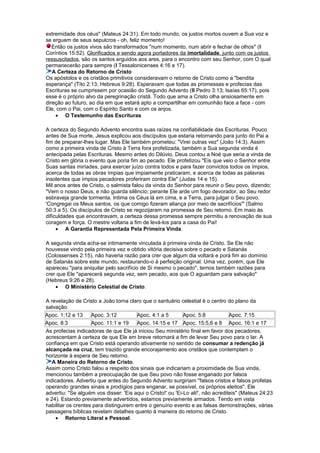 extremidade dos céus" (Mateus 24:31). Em todo mundo, os justos mortos ouvem a Sua voz e
se erguem de seus sepulcros - oh, feliz momento!
Então os justos vivos são transformados "num momento, num abrir e fechar de olhos" (I
Coríntios 15:52). Glorificados e sendo agora portadores da imortalidade, junto com os justos
ressuscitados, são os santos erguidos aos ares, para o encontro com seu Senhor, com O qual
permanecerão para sempre (I Tessalonicenses 4:16 e 17).
A Certeza do Retorno de Cristo
Os apóstolos e os cristãos primitivos consideravam o retorno de Cristo como a "bendita
esperança" (Tito 2:13; Hebreus 9:28). Esperavam que todas as promessas e profecias das
Escrituras se cumprissem por ocasião do Segundo Advento (II Pedro 3:13; Isaías 65:17), pois
esse é o próprio alvo da peregrinação cristã. Todo que ama a Cristo olha ansiosamente em
direção ao futuro, ao dia em que estará apto a compartilhar em comunhão face a face - com
Ele, com o Pai, com o Espírito Santo e com os anjos.
• O Testemunho das Escrituras
A certeza do Segundo Advento encontra suas raízes na confiabilidade das Escrituras. Pouco
antes de Sua morte, Jesus explicou aos discípulos que estaria retornando para junto do Pai a
fim de preparar-lhes lugar. Mas Ele também prometeu: "Virei outras vez" (João 14:3). Assim
como a primeira vinda de Cristo à Terra fora profetizada, também a Sua segunda vinda é
antecipada pelas Escrituras. Mesmo antes do Dilúvio, Deus contou a Noé que seria a vinda de
Cristo em glória o evento que poria fim ao pecado. Ele profetizou "Eis que veio o Senhor entre
Suas santas miríades, para exercer juízo contra todos e para fazer convictos todos os ímpios,
acerca de todas as obras ímpias que impiamente praticaram, e acerca de todas as palavras
insolentes que ímpios pecadores proferiram contra Ele" (Judas 14 e 15).
Mil anos antes de Cristo, o salmista falou da vinda do Senhor para reunir o Seu povo, dizendo:
"Vem o nosso Deus, e não guarda silêncio; perante Ele arde um fogo devorador, ao Seu redor
esbraveja grande tormenta. Intima os Céus lá em cima, e a Terra, para julgar o Seu povo.
'Congregai os Meus santos, os que comigo fizeram aliança por meio de sacrifícios'" (Salmo
50:3 a 5). Os discípulos de Cristo se regozijaram na promessa de Seu retorno. Em maio às
dificuldades que encontravam, a certeza dessa promessa sempre permitiu a renovação de sua
coragem e força. O mestre voltaria a fim de levá-los para a casa do Pai!
• A Garantia Representada Pela Primeira Vinda.
A segunda vinda acha-se intimamente vinculada à primeira vinda de Cristo. Se Ele não
houvesse vindo pela primeira vez e obtido vitória decisiva sobre o pecado e Satanás
(Colossenses 2:15), não haveria razão para crer que algum dia voltará e porá fim ao domínio
de Satanás sobre este mundo, restaurando-o à perfeição original. Uma vez, porém, que Ele
apareceu "para aniquilar pelo sacrifício de Si mesmo o pecado", temos também razões para
crer que Ele "aparecerá segunda vez, sem pecado, aos que O aguardam para salvação"
(Hebreus 9:26 e 28).
• O Ministério Celestial de Cristo.
A revelação de Cristo a João torna claro que o santuário celestial é o centro do plano da
salvação.
Apoc. 1:12 e 13 Apoc. 3:12 Apoc. 4:1 a 5 Apoc. 5:8 Apoc. 7:15
Apoc. 8:3 Apoc. 11:1 e 19 Apoc. 14:15 e 17 Apoc. 15:5,6 e 8 Apoc. 16:1 e 17
As profecias indicadoras de que Ele já iniciou Seu ministério final em favor dos pecadores,
acrescentam à certeza de que Ele em breve retornará a fim de levar Seu povo para o lar. A
confiança em que Cristo está operando ativamente no sentido de consumar a redenção já
alcançada na cruz, tem trazido grande encorajamento aos cristãos que contemplam o
horizonte à espera de Seu retorno.
A Maneira do Retorno de Cristo.
Assim como Cristo falou a respeito dos sinais que indicariam a proximidade de Sua vinda,
mencionou também a preocupação de que Seu povo não fosse enganado por falsos
indicadores. Advertiu que antes do Segundo Advento surgiriam "falsos cristos e falsos profetas
operando grandes sinais e prodígios para enganar, se possível, os próprios eleitos". Ele
advertiu: "Se alguém vos disser: 'Eis aqui o Cristo!' ou 'Ei-Lo ali!', não acrediteis" (Mateus 24:23
e 24). Estando previamente advertidos, estamos previamente armados. Tendo em vista
habilitar os crentes para distinguirem entre o genuíno evento e as falsas demonstrações, várias
passagens bíblicas revelam detalhes quanto à maneira do retorno de Cristo.
• Retorno Literal e Pessoal.
 