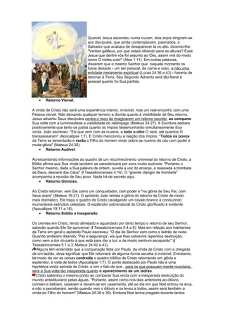 Quando Jesus ascendeu numa nuvem, dois anjos dirigiram-se
aos discípulos, que ainda contemplavam, pasmados, o
Salvador que acabara de desaparecer lá no alto, dizendo-lhe:
"Varões galileus, por que estais olhando para as alturas? Esse
Jesus que dentre vós foi assunto ao Céu, assim virá do modo
como O vistes subir" (Atos 1:11). Em outras palavras,
disseram que o mesmo Senhor que naquele momento os
havia deixado - um ser pessoal, de carne e osso, e não uma
entidade meramente espiritual (Lucas 24:36 a 43) - haveria de
retornar à Terra. Seu Segundo Advento será tão literal e
pessoal quanto foi Sua partida.
• Retorno Visível.
A vinda de Cristo não será uma experiência interior, invisível, mas um real encontro com uma
Pessoa visível. Não deixando qualquer terreno a dúvida quanto à visibilidade de Seu retorno,
Jesus advertiu Seus discípulos contra o risco de imaginarem um retorno secreto, ao comparar
Sua volta com a luminosidade e visibilidade do relâmpago (Mateus 24:27). A Escritura declara
positivamente que tanto os justos quanto os ímpios testemunharão simultaneamente Sua
vinda. João escreveu: "Eis que vem com as nuvens, e todo o olho O verá, até quantos O
transpassaram" (Apocalipse 1:7). E Cristo mencionou a reação dos ímpios: "Todos os povos
da Terra se lamentarão e verão o Filho do homem vindo sobre as nuvens do céu com poder e
muita glória" (Mateus 24:30).
• Retorno Audível.
Acrescentando informações ao quadro de um reconhecimento universal do retorno de Cristo, a
Bíblia afirma que Sua vinda também se caracterizará por sons muito audíveis: "Portanto o
Senhor mesmo, dada a Sua palavra de ordem, ouvida a voz do arcanjo, e ressoada a trombeta
de Deus, descerá dos Céus" (I Tessalonicenses 4:16). O "grande clangor de trombeta"
acompanha a reunião de Seu povo. Nada há de secreto aqui.
• Retorno Glorioso.
Ao Cristo retornar, vem Ele como um conquistador, com poder e "na glória de Seu Pai, com
Seus anjos" (Mateus 16:27). O apóstolo João retrata a glória do retorno de Cristo de modo
mais dramático. Ele traça o quadro de Cristo cavalgando um cavalo branco e conduzindo
inumeráveis exércitos celestiais. O esplendor sobrenatural do Cristo glorificado é evidente
(Apocalipse 19:11 a 16).
• Retorno Súbito e Inesperado.
Os crentes em Cristo, tendo almejado e aguardado por tanto tempo o retorno de seu Senhor,
saberão quando Ele Se aproximar (I Tessalonicenses 5:4 a 6). Mas em relação aos habitantes
da Terra em geral o apóstolo Paulo escreveu: "O dia do Senhor vem como o ladrão de noite.
Quando andarem dizendo: 'Paz e segurança', eis que lhes sobrevirá repentina destruição,
como vem a dor do parto à que está para dar a luz; e de modo nenhum escaparão" (I
Tessalonicenses 5:1 a 3; Mateus 24:42 e 43).
Alguns têm entendido que a comparação feita por Paulo, da vinda de Cristo com a chegada
de um ladrão, deva significar que Ele retornará de alguma forma secreta e invisível. Entretanto,
tal modo de ver as coisas contradiz o quadro bíblico de Cristo retornando em glória e
esplendor, à vista de todos (Apocalipse 1:7). O ponto destacado por Paulo não é uma
hipotética vinda secreta de Cristo, e sim o fato de que , para os que possuem mente mundana,
será a Sua volta tão inesperada quanto o aparecimento de um ladrão.
Cristo salientou o mesmo ponto ao comparar Sua vinda com a inesperada destruição do
mundo antediluviano pelas águas. "Portanto, assim como nos dias anteriores ao dilúvio,
comiam e bebiam, casavam e davam-se em casamento, até ao dia em que Noé entrou na arca,
e não o perceberam, senão quando veio o dilúvio e os levou a todos, assim será também a
vinda do Filho do homem" (Mateus 24:38 e 39). Embora Noé tenha pregado durante tantos
 
