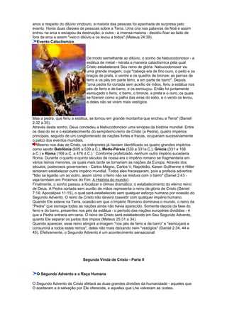 anos a respeito do dilúvio vindouro, a maioria das pessoas foi apanhada de surpresa pelo
evento. Havia duas classes de pessoas sobre a Terra. Uma cria nas palavras de Noé e assim
entrou na arca e escapou da destruição; a outra - a imensa maioria - decidiu ficar ao lado de
fora da arca e assim "veio o dilúvio e os levou a todos" (Mateus 24:39).
Evento Cataclísmico
De modo semelhante ao dilúvio, o sonho de Nabucodonosor - a
estátua de metal - retrata a maneira cataclísmica pela qual
Cristo estabelecerá Seu reino de glória. Nabucodonosor viu
uma grande imagem, cuja "cabeça era de fino ouro, o peito e os
braços de prata, o ventre e os quadris de bronze; as pernas de
ferro e os pés em parte ferro, e em parte de barro". Depois
"uma pedra foi cortada sem auxílio de mãos, feriu a estátua nos
pés de ferro e de barro, e os esmiuçou. Então foi juntamente
esmiuçado o ferro, o barro, o bronze, a prata e o ouro, os quais
se fizeram como a palha das eiras do estio, e o vento os levou,
e deles não se viram mais vestígios.
Mas a pedra, que feriu a estátua, se tornou em grande montanha que encheu a Terra" (Daniel
2:32 a 35).
Através deste sonho, Deus concedeu a Nabucodonosor uma sinopse da história mundial. Entre
os dias do rei e o estabelecimento do sempiterno reino de Cristo (a Pedra), quatro impérios
principais, seguido de um conglomerado de nações fortes e fracas, ocupariam sucessivamente
o palco dos eventos mundiais.
Mesmo nos dias de Cristo, os intérpretes já haviam identificado os quatro grandes impérios
como sendo Babilônia (605 a 539 a.C.), Medo-Pérsia (539 a 331a.C.), Grécia (331 a 168
a.C.) e Roma (168 a.C. a 476 d.C.).1
Conforme profetizado, nenhum outro império sucederia
Roma. Durante o quarto e quinto séculos de nossa era o império romano se fragmentaria em
vários reinos menores, os quais mais tarde se tornariam as nações da Europa. Através dos
séculos, poderosos governantes - Carlos Magno, Carlos V, Napoleão, Kaiser Guilherme e Hitler
tentaram estabelecer outro império mundial. Todos eles fracassaram, pois a profecia advertira:
"Não se ligarão um ao outro, assim como o ferro não se mistura com o barro" (Daniel 2:43 -
veja também em Próximos do Fim: A História do mundo).
Finalmente, o sonho passou a focalizar o clímax dramático: o estabelecimento do eterno reino
de Deus. A Pedra cortada sem auxílio de mãos representa o reino de glória de Cristo (Daniel
7:14; Apocalipse 11:15), o qual será estabelecido sem qualquer esforço humano por ocasião do
Segundo Advento. O reino de Cristo não deverá coexistir com qualquer império humano.
Quando Ele esteve na Terra, ocasião em que o Império Romano dominava o mundo, o reino da
"Pedra" que esmaga todas as nações ainda não havia aparecido. Somente depois da fase do
ferro e do barro, presentes nos pés da estátua - o período das nações européias divididas - é
que a Pedra entraria em cena. O reino de Cristo será estabelecido em Seu Segundo Advento,
quanto Ele separar os justos dos ímpios (Mateus 25:31 a 34).
Quando aparecer, esse reino atingirá a imagem "nos pés de ferro e de barro" e "esmiuçará e
consumirá a todos estes reinos", deles não mais deixando nem "vestígios" (Daniel 2:34, 44 e
45). Efetivamente, o Segundo Advento é um acontecimento sensacional.
Segunda Vinda de Cristo - Parte II
O Segundo Advento e a Raça Humana
O Segundo Advento de Cristo afetará as duas grandes divisões da humanidade - aqueles que
O aceitaram e à salvação por Ele oferecida, e aqueles que Lhe volveram as costas.
 