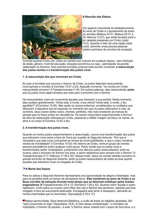 A Reunião dos Eleitos.
Um aspecto importante do estabelecimento
do reino de Cristo é o ajuntamento de todos
os remidos (Mateus 24:31; Mateus 25:31 a
34; Marcos 13:27), que serão levados para o
lar celestial preparado por Cristo (João
14:3). Quando o líder de uma nação visita
outra, somente umas poucas pessoas
podem participar da comitiva de recepção.
Contudo quando Cristo vier, todos os crentes que viveram em qualquer época - sem distinção
de idade, gênero, nível de educação, situação econômica ou raça - participarão da grande
celebração do Advento. Dois eventos tornarão possível esta reunião universal: a ressurreição
dos justos mortos e a transformação dos justos vivos.
1. A ressurreição dos que morreram em Cristo
Ao soar a trombeta que anuncia o retorno de Cristo, os justos falecidos ressuscitarão
incorruptíveis e imortais (I Coríntios 15:51 a 53). Naquele momento, "os mortos em Cristo
ressuscitarão primeiro" (I Tessalonicenses 4:16). Em outras palavras, eles ressuscitarão antes
que os justos vivos sejam levados aos ares para o encontro com o Senhor.
Os ressuscitados unem-se novamente àqueles que choraram a sua partida. Neste momento
eles exultam grandemente: "Onde está, ó morte, a tua vitória? Onde está, ó morte, o teu
aguilhão?" (I Coríntios 15:55). Não serão os corpos enfermos, envelhecidos ou mutilados que
desceram à sepultura que se erguerão no momento em que os justos retornarem a vida: ao
contrário, seus corpos serão novos, imortais, perfeitos, não mais revelando as marcas do
pecado que os fizera entrar em decadência. Os santos ressurretos experimentarão o término
da obra de restauração efetuada por Cristo, passando a refletir imagem de Deus na mente, na
alma e no corpo (I Coríntios 15:42 a 54).
2. A transformação dos justos vivos.
Quando os mortos justos experimentarem a ressurreição, ocorre uma transformação dos justos
que estiverem vivos sobre a face da Terra por ocasião do Segundo Advento. "Por que é
necessário que este corpo corruptível se revista da incorruptibilidade, e que o corpo mortal se
revista da imortalidade" (I Coríntios 15:53). No retorno de Cristo, nenhum grupo de crentes
assume precedência sobre qualquer outro grupo. Paulo revela que os justos vivos e
transformados serão "arrebatados, juntamente com eles [os justos ressuscitados], entre as
nuvens, para o encontro do Senhor nos ares, e assim estaremos para sempre com o Senhor" (I
Tessalonicenses 4:17; Hebreus 11:39 e 40). Desse modo, todos os crentes estarão reunidos no
grande encontro do Segundo Advento, tanto os justos ressuscitados de todas as eras quanto
aqueles que estiverem vivos na chegada de Cristo.
A Morte dos Ímpios
Para os salvos o Segundo Advento representará uma oportunidade de alegria e libertação, mas
para os perdidos será um tempo de devastante terror. Eles resistiram ao amor de Cristo e os
Seus convites de salvação durante tanto tempo que se deixaram enfeitiçar pelas ilusões
enganadoras (II Tessalonicenses 2:9 a 12; Romanos 1:28 a 32). Quando virem Aquele a quem
rejeitaram, vindo sobre as nuvens como Reis dos reis e Senhor dos senhores, saberão que terá
chegado a hora de sua própria destruição. Esmagados pelo terror e desespero, clamarão às
rochas inanimadas que os escondam. (Apocalipse 6:16 e 17).
Nessa oportunidade, Deus destruirá Babilônia, a união de todas as religiões apóstatas. Ela
"será consumida no fogo" (Apocalipse 18:8). O líder dessa confederação - o ministério da
iniqüidade, o homem do pecado - a este "o Senhor Jesus matará com o sopro de Sua boca, e o
 