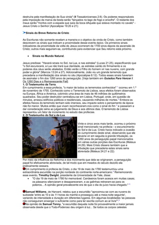 destruíra pela manifestação de Sua vinda" (II Tessalonicenses 2:8). Os poderes responsáveis
pela imposição da marca da besta serão "lançados no lago de fogo e enxofre". O restante dos
maus serão "mortos com a espada que saía da boca dAquele que estava montado no cavalo" -
Jesus Cristo o Senhor (Apocalipse 19:20 e 21).
Sinais do Breve Retorno de Cristo
As Escrituras não somente revelam a maneira e o objetivo da vinda de Cristo, como também
descrevem os sinais que indicam a proximidade desse evento épico. Os primeiros sinais
indicadores da proximidade da volta de Jesus ocorreram de 1700 anos depois da ascensão de
Cristo; outros mais seguiram-se, contribuindo para evidenciar que Seu retorno está próximo.
• Sinais no Mundo Natural.
Jesus predisse: "Haverá sinais no Sol, na Lua, e nas estrelas" (Lucas 21:25), especificando que
"o Sol escurecerá, a Lua não trará sua claridade, as estrelas cairão do firmamento e os
poderes dos céus serão abalados. Então verão o Filho do homem vir nas nuvens, com grande
poder e glória" (Marcos 13:24 a 27). Adicionalmente, João viu um grande terremoto que
precederia a manifestação dos sinais no céu (Apocalipse 6:12). Todos esses sinais haveriam
de assinalar o fim dos 1260 anos de perseguição. [Veja também em Guiados Para Vencer I:
Os 1260 Dias e o Remanescente Fiel].
1. O Testemunho da Terra.
Em cumprimento a essa profecia, "o maior de todos os terremotos conhecidos" 1
ocorreu em 1.º
de novembro de 1755. Conhecido como o Terremoto de Lisboa, seus efeitos foram observados
na Europa, África e América, cobrindo uma área de mais de 46 milhões de quilômetros
quadrados. Seu poder destruidor centralizou-se em Lisboa, Portugal, onde, em questão de
minutos, arrasou edifícios públicos e residenciais, causando milhares de mortes.2
Embora os
efeitos físicos do terremoto tenham sido imensos, seu impacto sobre o pensamento da época
não foi menor. Muitos então que vivam reconheceram-nos como o sinal do fim 3
e passaram a
dar consideração séria ao julgamento de Deus e aos últimos dias. O terremoto de Lisboa
representou um fator de incremento no estudo das profecias.
2. O Testemunho do Sol e da Lua.
Vinte e cinco anos mais tarde, ocorreu o próximo
sinal mencionado na profecia - o escurecimento
do Sol e da Lua. Cristo havia indicado a ocasião
do cumprimento deste sinal, observando que ele
deveria vir em seguida à grande tribulação, os
1260 anos de perseguição papal mencionados
em várias outras porções das Escrituras (Mateus
24:29). Mais Cristo dissera também que a
tribulação que precederia estes sinais seria
abreviada (Mateus 24:21 e 22).
Por meio da influência da Reforma e dos movimento que dela se originaram, a perseguição
papal foi efetivamente abreviada, de tal modo que em meados do século dezoito ela
praticamente cessara.
Em cumprimento à profecia de Cristo, o dia 19 de maio de 1780 testemunhou uma
extraordinária escuridão na porção nordeste do continente norte-americano.4
Rememorando
esse evento, Timothy Dwight, presidente da Universidade de Yale, disse:
• "O dia 19 de maio de 1780 foi memorável. Candeeiros foram acesos em muitas casas;
os pássaros silenciaram e desapareceram, e as galinhas retiraram-se para os
poleiros... A opinião geral prevalecente era de que o dia do juízo havia chegado." 5
Samuel Williams, de Harvard, relatou que a escuridão "aproximou-se com as nuvens do
sudoeste 'entre as 10 e às 11 horas da manhã e prosseguiu até a meia-noite seguinte',
variando de intensidade e duração em diferentes lugares. Em algumas localidades 'as pessoas
não conseguiram enxergar o suficiente como para ler escrita comum ao ar livre'".6
Na opinião de Samuel Tenny, "a escuridão daquela noite foi provavelmente a maior jamais
observada desde que o Todo-Poderoso deu origem à luz... Se todos os corpos celestes
 