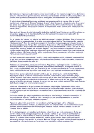 Dentre todos os imperadores, Domiciano, por ser considerado um dos mais cruéis e perversos. Domiciano
procurou estabelecer um governo absoluto. Promoveu sua "divindade" através de holocaustos públicos. Os
cristãos eram queimados como tochas vivas ou destroçados por feras famintas nos circos romanos.
O próprio João foi levado a Roma para ser julgado por causa de sua fé. Ali o antigo "filho do trovão",
transformado pela graça de Cristo no "discípulo do amor", defendeu sua fé e deu testemunho de seu amor
por Cristo. Seus argumentos foram contundentes e convincentes. O imperador Domiciano, cheio de ira,
mandou que jogassem o discípulo num caldeirão de óleo fervente, mas o Senhor Jesus preservou a vida
de Seu servo.
Mais tarde, por decreto do próprio imperador, João foi enviado à ilha de Patmos - um território rochoso, no
arquipélago grego, perto do litoral da atual Turquia. Para ali os criminosos eram enviados a fim de
morrerem trabalhando como bestas.
Foi lá, naquela ilha solitária, por volta do ano 95-96 de nossa era, que tudo aconteceu. João foi tomado em
visão e levado às cortes celestiais, de lá pode ver o desenrolar da história. "As coisas que são, e as que
hão de acontecer". Deus deu a João a mensagem do Apocalipse porque seu povo precisava entender o
que estava se passando. Por que dava a impressão de que Jesus tinha esquecido de Seus servos? Onde
estava a promessa de que viria outra vez? Por que a injustiça prevalecia sobre a justiça? Por que os maus
prosperavam enquanto aqueles que tentavam ser fiéis a Deus eram perseguidos e mortos? O que os
cristãos podiam fazer? Que esperança podiam ter? Já se haviam passado quase 100 anos e Cristo ainda
não tinha voltado. Não havia entre eles sábios ou poderosos. Como conseguiriam enfrentar o poderio de
Roma, a que ninguém ousara resistir?
Por isso, viviam numa encruzilhada: César ou Cristo. O Apocalipse foi escrito justamente para alimentar a
fé dos filhos de Deus, para explicar-lhes o porque da aparente tardança e para mostrar-lhes o desenrolar
da história desde aqueles dias até o fim.
Nada do que acontece hoje, deixou de ser revelado. As guerras, a exploração social e econômica, os
problemas ecológicos, a explosão demográfica, o desequilíbrio climatológico , as tragédias no mar, na
terra, no ar, tudo foi revelado, tudo tem uma razão de ser, tudo tem uma explicação. Tudo é conseqüência
de um conflito cósmico que teve início, muito tempo atrás, num longínquo e distante universo celeste.
Mas se Deus queria explicar tudo isso a Seus filhos, por que tantas figuras e simbolismos? Ao ler o
Apocalipse, você vai se deparar com cordeiros, monstros, chifres, bestas, selos, trombetas, pragas,
cavalos de várias cores, seres estranhos com rosto de boi, de leão, enfim, são três mil símbolos e figuras.
Mas, se Apocalipse é uma revelação importante para os seres humanos, se tem que ver com verdades
eternas, e também com a morte ou a vida do homem, por que tanto mistério aparente? Não podia Deus ter
dado Sua mensagem de uma maneira mais clara?
Podia sim. Mas lembre-se de que, quando João escreveu o Apocalipse, a Igreja cristã estava sendo
perseguida pelo poder político de Roma. A mensagem do livro apresentava a queda do Império Romano.
Você já pensou no que aconteceria com a Igreja se os líderes romanos pudessem entender o conteúdo da
revelação?
Você verá também que o Apocalipse fala do anticristo e de como as forças ocultas do mal tentarão ao
longo da História, destruir a Palavra de Deus. Já imaginou o que aconteceria se todas as pessoas
comprometidas com o anticristo pudessem entender?
Apesar de tudo, porém, os símbolos não constituem uma linguagem para sábios e filósofos.
Diferentemente das idéias abstratas, que só conseguem ser compreendidas por uma elite intelectual, os
símbolos apocalípticos constituem uma linguagem acessível a todos: cultos ou iletrados, adultos ou
crianças, ricos ou pobres.
O livro do Apocalipse é a revelação urgente de algo extraordinário que você precisa saber. É algo que
envolve vida ou morte, salvação ou perdição. E esse algo é o fato de que existe um conflito cósmico
pairando entre os seres humanos, e você não pode ficar alheio a ele. É uma luta de conseqüências
eternas. É a batalha para conquistar a mente e o coração do ser humano. Esse conflito envolve não
somente os homens, mas também as forças da Natureza. Só que, como todo conflito, ele está chegando à
sua etapa final e é urgente que o ser humano conheça a verdade revelada para essa hora.
 