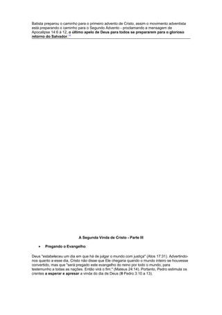 Batista preparou o caminho para o primeiro advento de Cristo, assim o movimento adventista
está preparando o caminho para o Segundo Advento - proclamando a mensagem de
Apocalipse 14:6 à 12, o último apelo de Deus para todos se prepararem para o glorioso
retorno do Salvador.13
A Segunda Vinda de Cristo - Parte III
• Pregando o Evangelho.
Deus "estabeleceu um dia em que há de julgar o mundo com justiça" (Atos 17:31). Advertindo-
nos quanto a esse dia, Cristo não disse que Ele chegaria quando o mundo inteiro se houvesse
convertido, mas que "será pregado este evangelho do reino por todo o mundo, para
testemunho a todas as nações. Então virá o fim." (Mateus 24:14). Portanto, Pedro estimula os
crentes a esperar e apresar a vinda do dia de Deus (II Pedro 3:10 a 13).
 