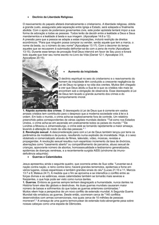 • Declínio da Liberdade Religiosa.
O reavivamento do papado afetará dramaticamente o cristianismo. A liberdade religiosa, obtida
a grande custo, assegurada pela separação entre Igreja e Estado, será solapada e finalmente
abolida. Com o apoio de poderosos governantes civis, este poder apóstata tentará impor a sua
forma de adoração a todas as pessoas. Todos terão de decidir entre a lealdade a Deus e Seus
mandamentos e a lealdade à besta e sua imagem. (Apocalipse 14:6 a 12).
A pressão para que a pessoa se adapte a estas imposições, incluirá restrição de direitos
econômicos: "Para que ninguém possa comprar ou vender, senão aquele que tem a marca, o
nome da besta, ou o número do seu nome" (Apocalipse 13:17). Com o decorrer do tempo
aqueles que se recusarem à submissão defrontar-se-ão com a pena de morte (Apocalipse
13:15). Durante esse tempo de provação final Deus intervirá em favor de Seu povo e livrará
todo aquele que tiver seu nome escrito no Livro da Vida (Daniel 12:1; Apocalipse 3:5;
Apocalipse 20:15).
• Aumento da Iniqüidade.
O declínio espiritual no seio do cristianismo e o reavivamento do
homem da iniqüidade têm conduzido a crescente negligência da
Lei de Deus na igreja e na vida dos crentes. Muitos têm chegado
a crer que Deus aboliu a Sua lei e que os cristãos não mais se
encontram sob a obrigação de observá-la. Esse desrespeito à Lei
de Deus tem levado a grande aumento dos crimes e do
comportamento imoral.
1. Rápido aumento dos crimes. O desrespeito à Lei de Deus que é corrente em vastos
arraiais cristãos tem contribuído para o desprezo que a moderna sociedade vota à lei e à
ordem. Em todo o mundo, o crime acha-se explosivamente fora de controle. Um relatório
preenchido pelos correspondentes de várias capitais mundiais declara: "Tal como nos Estados
Unidos, o crime acha-se em ascensão em praticamente todos os países do mundo." "De
Londres a Moscou e Johannesburgo, o crime está se tornando rapidamente a maior ameaça,
levando à alteração do modo de vida das pessoas." 2
2. Revolução sexual. A desconsideração para com a Lei de Deus também lançou por terra os
parâmetros da modéstia e da pureza, resultando numa explosão de imoralidade. Hoje, é o sexo
idolatrado e comercializado através de filmes, televisão, vídeo, músicas, revistas e
propagandas. A revolução sexual resultou num espantoso incremento da taxa de divórcios,
aberrações como "casamento aberto" ou compartilhamento de parceiros, abuso sexual de
crianças, apavorante número de abortos, homossexualidade e lesbianismo generalizados,
epidemias de doenças venéreas, e a recentemente surgida AIDS (síndrome da imuno-
deficiência adquirida).
• Guerras e Calamidades.
Jesus apresentou ainda o seguinte quadro, que ocorreria antes de Sua volta: "Levantar-se-á
nação contra nação, e reino contra reino; haverá grandes terremotos, epidemias e fome em
vários lugares, coisas espantosas e também grandes sinais do céu" (Lucas 21:10 e 11; Marcos
13:7 e 8; Mateus 24:7). À medida que o fim se aproxima e se intensifica o conflito entre as
forças divinas e as satânicas, essas calamidades também se tornarão mais severas e
freqüentes, o que hoje pode ser visto como nunca dantes.
1. Guerras. Embora as guerras sempre tenham desgraçado a humanidade, nunca dantes na
História foram elas tão globais e destrutivas. As duas guerras mundiais causaram maior
número de baixas e sofrimentos do que todas as guerras anteriores combinadas.3
Muitos vêem hoje a perspectiva de um novo conflito de extensão mundial. A Segunda Guerra
Mundial não erradicou as guerras. Desde então, ocorreram cerca de "140 conflitos
desenvolvidos com armas convencionais, nos quais cerca de 10 milhões de pessoas
morreram".4
A ameaça de uma guerra termonuclear de extensão todo-abrangente pesa sobre
nossas cabeças como uma espada de Dâmocles.
 