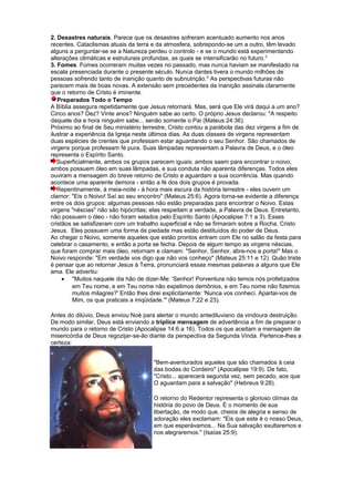 2. Desastres naturais. Parece que os desastres sofreram acentuado aumento nos anos
recentes. Cataclismas atuais da terra e da atmosfera, sobrepondo-se um a outro, têm levado
alguns a perguntar-se se a Natureza perdeu o controlo - e se o mundo está experimentando
alterações climáticas e estruturais profundas, as quais se intensificarão no futuro.5
3. Fomes. Fomes ocorreram muitas vezes no passado, mas nunca haviam se manifestado na
escala presenciada durante o presente século. Nunca dantes tivera o mundo milhões de
pessoas sofrendo tanto de inanição quanto de subnutrição.6
As perspectivas futuras não
parecem mais de boas novas. A extensão sem precedentes da inanição assinala claramente
que o retorno de Cristo é iminente.
Preparados Todo o Tempo
A Bíblia assegura repetidamente que Jesus retornará. Mas, será que Ele virá daqui a um ano?
Cinco anos? Dez? Vinte anos? Ninguém sabe ao certo. O próprio Jesus declarou: "A respeito
daquele dia e hora ninguém sabe... senão somente o Pai (Mateus 24:36).
Próximo ao final de Seu ministério terrestre, Cristo contou a parábola das dez virgens a fim de
ilustrar a experiência da Igreja neste últimos dias. As duas classes de virgens representam
duas espécies de crentes que professam estar aguardando o seu Senhor. São chamados de
virgens porque professam fé pura. Suas lâmpadas representam a Palavra de Deus, e o óleo
representa o Espírito Santo.
Superficialmente, ambos os grupos parecem iguais; ambos saem para encontrar o noivo,
ambos possuem óleo em suas lâmpadas, e sua conduta não aparenta diferenças. Todos eles
ouviram a mensagem do breve retorno de Cristo e aguardam a sua ocorrência. Mas quando
acontece uma aparente demora - então a fé dos dois grupos é provada.
Repentinamente, à meia-noite - à hora mais escura da história terrestre - eles ouvem um
clamor: "Eis o Noivo! Saí ao seu encontro" (Mateus 25:6). Agora torna-se evidente a diferença
entre os dois grupos: algumas pessoas não estão preparadas para encontrar o Noivo. Estas
virgens "néscias" não são hipócritas; elas respeitam a verdade, a Palavra de Deus. Entretanto,
não possuem o óleo - não foram selados pelo Espírito Santo (Apocalipse 7:1 a 3). Esses
cristãos se satisfizeram com um trabalho superficial e não se firmaram sobre a Rocha, Cristo
Jesus. Eles possuem uma forma de piedade mas estão destituídos do poder de Deus.
Ao chegar o Noivo, somente aqueles que estão prontos entram com Ele no salão da festa para
celebrar o casamento, e então a porta se fecha. Depois de algum tempo as virgens néscias,
que foram comprar mais óleo, retornam e clamam: "Senhor, Senhor, abre-nos a porta!" Mas o
Noivo responde: "Em verdade vos digo que não vos conheço" (Mateus 25:11 e 12). Quão triste
é pensar que ao retornar Jesus à Terra, pronunciará essas mesmas palavras a alguns que Ele
ama. Ele advertiu:
• "Muitos naquele dia hão de dizer-Me: 'Senhor! Porventura não temos nós profetizados
em Teu nome, e em Teu nome não expelimos demônios, e em Teu nome não fizemos
muitos milagres?' Então lhes direi explicitamente: 'Nunca vos conheci. Apartai-vos de
Mim, os que praticais a iniqüidade.'" (Mateus 7:22 e 23).
Antes do dilúvio, Deus enviou Noé para alertar o mundo antediluviano da vindoura destruição.
De modo similar, Deus está enviando a tríplice mensagem de advertência a fim de preparar o
mundo para o retorno de Cristo (Apocalipse 14:6 a 16). Todos os que aceitam a mensagem de
misericórdia de Deus regozijar-se-ão diante da perspectiva da Segunda Vinda. Pertence-lhes a
certeza:
"Bem-aventurados aqueles que são chamados à ceia
das bodas do Cordeiro" (Apocalipse 19:9). De fato,
"Cristo... aparecerá segunda vez, sem pecado, aos que
O aguardam para a salvação" (Hebreus 9:28).
O retorno do Redentor representa o glorioso clímax da
história do povo de Deus. É o momento de sua
libertação, de modo que, cheios de alegria e senso de
adoração eles exclamam: "Eis que este é o nosso Deus,
em que esperávamos... Na Sua salvação exultaremos e
nos alegraremos." (Isaías 25:9).
 