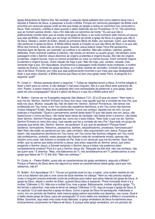 Igreja Adventista do Sétimo Dia. Na verdade, o assunto desta palestra tem como objetivo levar-nos a
estudar a Palavra de Deus, a pesquisar a fundo a Bíblia. Porque em nenhuma passagem da Bíblia você
encontra um versículo sequer onde se leia que todas as igrejas e todos os caminhos nos conduzem a
Deus. Pelo contrário, a Bíblia é clara quando o sábio Salomão diz em Provérbios 14:12: "Há caminhos
que ao homem parece direito, mas o fim dele são os caminhos da morte." Eu sei que não é
politicamente correto dizer que só existe uma igreja de Deus, e se você conhecer pelo menos um pouco
que seja da Bíblia, você sabe que ao longo da História só existe a igreja de Deus e a igreja que não é
de Deus. Desde o Jardim do Éden, desde os primeiros filhos de Adão, por exemplo: Caim, que decidiu
não pertencer à igreja de Deus. A Bíblia define desde a Criação os que são filhos de Deus e os que são
filhos dos homens: estes são os dois grupos. Quando Jesus esteve nesta Terra Ele apresentou
diversos tipos de figuras: por exemplo, as ovelhas e os cabritos. Não são ovelhas, cabritos, girafas,
elefantes. Eram somente ovelhas e cabritos, não existe um terceiro ou quarto grupo. Há também outra
passagem onde o Senhor Jesus descreve as virgens prudentes e virgens loucas. Ele não diz virgens
prudentes, virgens loucas, mais ou menos prudentes ou mais ou menos loucas. Eram somente virgens
prudentes e virgens loucas. Outra citação diz trigo e joio. Não diz trigo, joio, centeio, cevada: mas,
somente trigo e joio. Em Apocalipse, encontramos a passagem onde existem duas mulheres: a mulher
vestida de branco, símbolo da igreja de Deus, e a mulher vestida de vermelho, símbolo da igreja que
não é de Deus. Portanto, por mais que seja politicamente incorreto e por mais que seja desagradável
dizer o que estou dizendo, a Bíblia ensina que Deus só tem uma igreja nesta Terra. A pergunta é a
seguinte: qual?
Pr. Costa Jr. - Muitas pessoas dizem o seguinte: "- Todas as religiões levam a Deus. A minha religião é
fazer o bem para os outros, é não desejar o mal para ninguém. Isto é o que Deus está querendo de
mim. Pastor, é assim mesmo ou as pessoas têm uma necessidade de pertencer a uma igreja, fazer
parte de uma congregação? Qual é o plano de Deus e o que diz a Bíblia sobre isto?
Pr. Bullón - Vamos ver no Evangelho segundo São Mateus 7:21, 22 e 23 que diz assim: "Nem todo o
que me diz: Senhor, Senhor! Entrará no reino dos céus, mas aquele que faz a vontade de meu Pai, que
está nos céus. Muitos, naquele dia, hão de dizer-me: Senhor, Senhor! Porventura, não temos nós
profetizado em Teu nome, e em Teu nome não expelimos demônios, e em Teu nome não fizemos
muitos milagres? Então, lhes direi explicitamente: nunca vos conheci. Apartai-vos de mim, os que
praticais a iniquidade." Qual é o pensamento central deste texto? É que não basta crer em Jesus, não
basta louvar o nome de Deus, não basta fazer obras de caridade, não basta amar o próximo, não basta
dizer Senhor, Senhor! Porque naquele dia, como diz o texto bíblico, "Nem todo o que me diz: Senhor,
Senhor! Entrará no reino dos céus, mas aquele que faz a vontade de meu Pai." Aqui está um grupo de
pessoas que tendo dito: Senhor, Senhor, se perderam. E por que se perderam? Porque foram
adúlteros, fornicadores, feiticeiros, assassinos, ladrões, seqüestradores, prostitutas, homossexuais?
Não! Eles não estão se perdendo por isto, pelo contrário, eles argumentam com Jesus. Porque eles
dizem: não expulsamos demônios em Teu nome, em Teu nome não fizemos milagres, em Teu nome
não profetizamos, portanto, estas pessoas não fizeram nada de moralmente errado, apenas não
fizeram uma coisa: não fizeram a vontade do Pai. Este é um versículo que me faz tremer. Quer dizer,
então, que eu penso que estou amando a Jesus, que estou seguindo ao Senhor Jesus, que estou
pregando o Senhor Jesus, a Sonete cantando o Senhor Jesus e todos nós podemos estar
completamente errados? Pois é o que o Senhor Jesus diz: "Naquele dia Ele dirá: não vos conheço, não
sei quem sois." E diremos: "Mas, nós falávamos de Ti, nós acreditávamos em Ti, pertencíamos a uma
igreja que falava de Ti." E Ele dirá: "Não vos conheço."
Pr. Costa Jr. - Pastor Bullón, quais são as características da igreja verdadeira, segundo a Bíblia?
Porque a Palavra de Deus deve dar alguma luz sobre as características desta igreja, para que nós
saibamos, não é?
Pr. Bullón - Em Apocalipse 12:1: "Viu-se um grande sinal no céu, a saber, uma mulher vestida do sol
com a lua debaixo dos pés e uma coroa de doze estrelas na cabeça." Nem eu não preciso explicar
muito e ninguém precisa entender muito de profecias para saber que estou falando da igreja de Deus. A
igreja de Deus, desde o Jardim do Éden, quando Deus falou à serpente: "Porei inimizade entre ti e a
mulher."(Gênesis 3:15). Não era a mulher Eva, mas a igreja. Biblicamente, mulher significa igreja. "Tu
lhe ferirás o calcanhar, mas esta te ferirá na cabeça."(Gênesis 3:15). Aqui já surgia a igreja de Deus. E
no capítulo 12 já está descrita a igreja de Deus. Como a igreja de Deus foi perseguida, maltratada e
como, em um período da História, esta mesma igreja esteve escondida nos desertos, nas covas. Qual é
o delito desta igreja de Deus, para ser perseguida? O único delito era obedecer a Bíblia e unicamente a
Bíblia. Queridos, aqui está uma coisa muito delicada: a igreja verdadeira de Deus fundamenta seus
ensinamentos unicamente na Palavra de Deus. E porque esta igreja verdadeira, em um período da
 