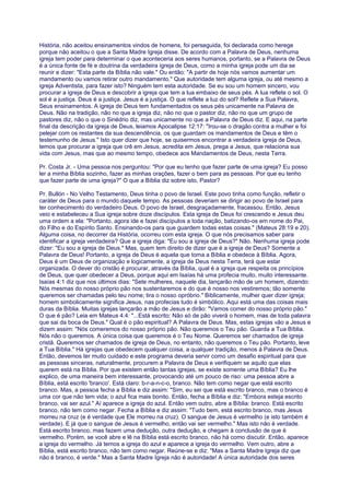 História, não aceitou ensinamentos vindos de homens, foi perseguida, foi declarada como herege
porque não aceitou o que a Santa Madre Igreja disse. De acordo com a Palavra de Deus, nenhuma
igreja tem poder para determinar o que aconteceria aos seres humanos, portanto, se a Palavra de Deus
é a única fonte de fé e doutrina da verdadeira igreja de Deus, como a minha igreja pode um dia se
reunir e dizer: "Esta parte da Bíblia não vale." Ou então: "A partir de hoje nós vamos aumentar um
mandamento ou vamos retirar outro mandamento." Que autoridade tem alguma igreja, ou até mesmo a
igreja Adventista, para fazer isto? Ninguém tem esta autoridade. Se eu sou um homem sincero, vou
procurar a igreja de Deus e descobrir a igreja que tem a lua embaixo de seus pés. A lua reflete o sol. O
sol é a justiça. Deus é a justiça. Jesus é a justiça. O que reflete a luz do sol? Reflete a Sua Palavra,
Seus ensinamentos. A igreja de Deus tem fundamentados os seus pés unicamente na Palavra de
Deus. Não na tradição, não no que a igreja diz, não no que o pastor diz, não no que um grupo de
pastores diz, não o que o Sinédrio diz, mas unicamente no que a Palavra de Deus diz. E aqui, na parte
final da descrição da igreja de Deus, leiamos Apocalipse 12:17: "Irou-se o dragão contra a mulher e foi
pelejar com os restantes da sua descendência, os que guardam os mandamentos de Deus e têm o
testemunho de Jesus." Isto quer dizer que hoje, se quisermos encontrar a verdadeira igreja de Deus,
temos que procurar a igreja que crê em Jesus, acredita em Jesus, prega a Jesus, que relaciona sua
vida com Jesus, mas que ao mesmo tempo, obedece aos Mandamentos de Deus, nesta Terra.
Pr. Costa Jr. - Uma pessoa nos perguntou: "Por que eu tenho que fazer parte de uma igreja? Eu posso
ler a minha Bíblia sozinho, fazer as minhas orações, fazer o bem para as pessoas. Por que eu tenho
que fazer parte de uma igreja?" O que a Bíblia diz sobre isto, Pastor?
Pr. Bullón - No Velho Testamento, Deus tinha o povo de Israel. Este povo tinha como função, refletir o
caráter de Deus para o mundo daquele tempo. As pessoas deveriam se dirigir ao povo de Israel para
ter conhecimento do verdadeiro Deus. O povo de Israel, desgraçadamente, fracassou. Então, Jesus
veio e estabeleceu a Sua igreja sobre doze discípulos. Esta igreja de Deus foi crescendo e Jesus deu
uma ordem a ela: "Portanto, agora ide e fazei discípulos a toda nação, batizando-os em nome do Pai,
do Filho e do Espírito Santo. Ensinando-os para que guardem todas estas coisas." (Mateus 28:19 e 20).
Alguma coisa, no decorrer da História, ocorreu com esta igreja. O que nós precisamos saber para
identificar a igreja verdadeira? Que a igreja diga: "Eu sou a igreja de Deus?" Não. Nenhuma igreja pode
dizer: "Eu sou a igreja de Deus." Mas, quem tem direito de dizer que é a igreja de Deus? Somente a
Palavra de Deus! Portanto, a igreja de Deus é aquela que toma a Bíblia e obedece à Bíblia. Agora,
Deus é um Deus de organização e logicamente, a igreja de Deus nesta Terra, terá que estar
organizada. O dever do cristão é procurar, através da Bíblia, qual é a igreja que respeita os princípios
de Deus, que quer obedecer a Deus, porque aqui em Isaías há uma profecia muito, muito interessante.
Isaías 4:1 diz que nos últimos dias: "Sete mulheres, naquele dia, lançarão mão de um homem, dizendo:
Nós mesmas do nosso próprio pão nos sustentaremos e do que é nosso nos vestiremos; tão somente
queremos ser chamadas pelo teu nome; tira o nosso opróbrio." Biblicamente, mulher quer dizer igreja;
homem simbolicamente significa Jesus, nas profecias tudo é simbólico. Aqui está uma das coisas mais
duras da Bíblia. Muitas igrejas lançarão a mão de Jesus e dirão: "Vamos comer do nosso próprio pão."
O que é pão? Leia em Mateus 4:4: "...Está escrito: Não só de pão viverá o homem, mas de toda palavra
que sai da boca de Deus." Qual é o pão espiritual? A Palavra de Deus. Mas, estas igrejas vão a Jesus e
dizem assim: "Nós comeremos do nosso próprio pão. Não queremos o Teu pão. Guarda a Tua Bíblia.
Nós não o queremos. A única coisa que queremos é o Teu Nome. Queremos ser chamados de igreja
cristã. Queremos ser chamados de igreja de Deus, no entanto, não queremos o Teu pão. Portanto, leve
a Tua Bíblia." Há igrejas que obedecem qualquer coisa, a qualquer tradição, menos à Palavra de Deus.
Então, devemos ter muito cuidado e este programa deveria servir como um desafio espiritual para que
as pessoas sinceras, naturalmente, procurem a Palavra de Deus e verifiquem se aquilo que elas
querem está na Bíblia. Por que existem então tantas igrejas, se existe somente uma Bíblia? Eu lhe
explico, de uma maneira bem interessante, provocando até um pouco de riso: uma pessoa abre a
Bíblia, está escrito 'branco'. Está claro: b-r-a-n-c-o, branco. Não tem como negar que está escrito
branco. Mas, a pessoa fecha a Bíblia e diz assim: "Sim, eu sei que está escrito branco, mas o branco é
uma cor que não tem vida; o azul fica mais bonito. Então, fecha a Bíblia e diz: "Embora esteja escrito
branco, vai ser azul." Aí aparece a igreja do azul. Então vem outro, abre a Bíblia: branco. Está escrito
branco, não tem como negar. Fecha a Bíblia e diz assim: "Tudo bem, está escrito branco, mas Jesus
morreu na cruz (e é verdade que Ele morreu na cruz). O sangue de Jesus é vermelho (e isto também é
verdade). E já que o sangue de Jesus é vermelho, então vai ser vermelho." Mas isto não é verdade.
Está escrito branco, mas fazem uma dedução, outra dedução, e chegam à conclusão de que é
vermelho. Porém, se você abre e lê na Bíblia está escrito branco, não há como discutir. Então, aparece
a igreja do vermelho. Já temos a igreja do azul e aparece a igreja do vermelho. Vem outro, abre a
Bíblia, está escrito branco, não tem como negar. Reúne-se e diz: "Mas a Santa Madre Igreja diz que
não é branco, é verde." Mas a Santa Madre Igreja não é autoridade! A única autoridade dos seres
 