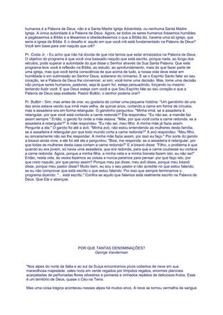 humanos é a Palavra de Deus, não é a Santa Madre Igreja Adventista, ou nenhuma Santa Madre
Igreja. A única autoridade é a Palavra de Deus. Agora, se todos os seres humanos fossemos humildes
e pegássemos a Bíblia e a lêssemos e obedecêssemos o que a Bíblia diz, haveria uma só igreja, que
seria a igreja da Bíblia. E o desafio é: aquilo em que você crê está fundamentado na Palavra de Deus?
Você tem base para crer naquilo que crê?
Pr. Costa Jr. - Eu acho que não há dúvida de que nós temos que estar enraizados na Palavra de Deus.
O objetivo do programa é que você viva baseado naquilo que está escrito, porque nada, ao longo dos
séculos, pode superar a autoridade do que disse o Senhor através da Sua Santa Palavra. Que este
programa leve você à reflexão na Bíblia, ao estudo, ao aprofundamento, mais do que fazer parte de
uma igreja, mas que você tenha consciência de que acima de tudo, a nossa vida deve estar em
humildade e em submissão ao Senhor Deus, soberano do Universo. E se o Espírito Santo falar ao seu
coração, se a Palavra de Deus lhe convencer, aí sim, você tome uma decisão. Mas, tome uma decisão
não porque seres humanos, pastores, seja lá quem for, esteja persuadindo, forçando ou mesmo
tentando iludir você. E que Deus esteja com você e que Seu Espírito fale ao seu coração e que a
Palavra de Deus seja exaltada. Pastor Bullón, o senhor poderia orar?
Pr. Bullón - Sim, mas antes de orar, eu gostaria de contar uma pequena história: "Um garotinho de uns
dez anos estava vendo sua irmã mais velha, de quinze anos, cortando a carne em forma de círculos,
mas a assadeira era em forma retangular. O garotinho perguntou: "Minha irmã, se a assadeira é
retangular, por que você está cortando a carne redonda?" Ela respondeu: "Eu não sei, a mamãe faz
assim sempre." Então, o garoto foi onde a mãe estava: "Mãe, por que você corta a carne redonda, se a
assadeira é retangular?" A mãe respondeu: "Eu não sei, meu filho. A minha mãe já fazia assim.
Pergunte a ela." O garoto foi até a avó: "Minha avó, não estou entendendo as mulheres desta família,
se a assadeira é retangular por que todo mundo corta a carne redonda?" A avó respondeu: "Meu filho,
eu sinceramente não sei lhe responder. A minha mãe fazia assim, por isso eu faço." Por sorte do garoto
a bisavó ainda vivia, e ele foi até ela e perguntou: "Bisa, me responda: se a assadeira é retangular, por
que todas as mulheres desta casa cortam a carne redonda?" E a bisavó disse: "Filho, o problema é que
quando eu era jovem, só havia uma assadeira, que era redonda, para que a carne coubesse eu cortava
a carne redonda. Agora, porque a minha filha, a minha neta e a minha bisneta fazem isto, eu não sei!"
Então, nesta vida, às vezes fazemos as coisas e nunca paramos para pensar: por que faço isto, por
que creio naquilo, por que penso assim? Porque meu pai disse, meu avô disse, porque meu bisavô
disse, porque meu pastor disse? Muito bem, eu sou o seu pastor e não acredite no que estou falando,
se eu não comprovar que está escrito o que estou falando. Por isso que sempre terminamos o
programa dizendo: "... está escrito." Confira se aquilo que falamos está realmente escrito na Palavra de
Deus. Que Ele o abençoe.
POR QUE TANTAS DENOMINAÇÕES?
George Vanderman
"Nos alpes do norte da Itália e ao sul da Suíça encontramos picos cobertos de neve em sua
maravilhosa majestade, vales ricos em verde regados por límpidos regatos, enormes planícies
acarpetadas de perfumadas flores silvestres e pomares e vinhedos repletos de deliciosos frutos. Esse
é um território de Deus, quase o Céu na Terra.
Mas uma coisa trágica aconteceu nesses alpes há muitos anos. A neve se tornou vermelha de sangue
 