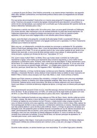 - o sangue do povo de Deus. Uma história comovente, e ao mesmo tempo inspiradora, nos aguarda.
Além dela, também conhecemos uma fascinante profecia bíblica sobre os resgatadores da verdade
negligenciada.
Por que tantas denominações? Você já fez a si mesmo essa pergunta? A resposta não é difícil de se
achar. Faremos uma pausa no exame das Igrejas individualmente para descobrir uma profecia no
centro do livro de Apocalipse, que acabará com a confusão que muitas pessoas têm quando diante de
tantas e diferentes "estradas para o Céu."
Comecemos o estudo nos alpes onde, há muitos anos, viveu um povo gentil chamado os Valdenses.
Por muitos séculos, eles mantiveram a luz da verdade brilhando no meio das trevas espirituais. Os
Valdenses preservaram a antiga fé entregue aos santos por Jesus Cristo em pessoa e pelos
apóstolos; a fé que havia sido negligenciada e mal utilizada pelos líderes religiosos.
Agora, quero lhe fazer uma pergunta: a erosão da fé pela Igreja Cristã o surpreende? Afinal, os
registros do Velho Testamento mostram uma ligação contínua com a apostasia. E o Novo Testamento
predisse que a história se repetiria.
Mais uma vez, um afastamento constante da verdade iria corromper a verdadeira fé. Os apóstolos
Pedro e Paulo foram alertados disso. Bem, o livro de Apocalipse também predisse as lutas do povo de
Deus durante a Era Cristã. "E viu-se um grande sinal no céu; uma mulher vestida do sol, tendo a lua
debaixo dos seus pés, e uma coroa de doze estrelas sobre a sua cabeça. E estava grávida, e com
dores de parto, e gritava com ânsias de dar à luz." Apocalipse 12:1 e 2.
Ora, quem é essa mulher? Bem, na Bíblia, Deus usa muitas vezes o símbolo da mulher para
representar a Igreja. Uma mulher pura representa Seus sinceros seguidores, e uma mulher imoral
representa o cristianismo caído. Portanto, esta mulher pura de Apocalipse 12 deve representar o povo
fiel de Deus. E a mulher estava grávida. Logo, uma criança está sendo atacada. "E viu-se outro sinal
no céu, e eis que era um grande dragão vermelho... e o dragão parou diante da mulher que havia de
dar à luz, para que, dando ela à luz, lhe tragasse o filho." Apocalipse 12:3 e 4.
O dragão é Satanás, o inimigo mortal da Igreja. Lembre-se como Satanás, trabalhando através de
Herodes, o Imperador Romano, tentou destruir Cristo matando todos os bebês do sexo masculino em
Belém? Mas o menino Jesus escapou com Sua mãe, Maria, e José. Você conhece a história.
Depois que Cristo cresceu e começou Seu ministério, o inimigo O atacou com uma nova estratégia.
Ele abordou o Senhor no deserto com várias tentações ardilosas. Mas Jesus não traiu Sua fé.
Enfurecido, Satanás tentou ainda outra tática. Ele atraiu os líderes religiosos com seus enganos.
Assim que obteve o controle da liderança religiosa da época, o inimigo usou os líderes para perseguir
Jesus.
Eles aparentemente venceram Cristo na cruz, mas Ele ressurgiu vitorioso do túmulo para ascender ao
trono de Deus. "E deu (a Igreja) à luz um Filho, um varão que há de reger todas as nações com vara
de ferro; e o seu Filho foi arrebatado para Deus e para o Seu trono." Apocalipse 12:5.
O diabo ficou totalmente frustrado em seus ataques ao Filho de Deus. Assim, decidiu voltar-se contra
a mulher, a Igreja. Ele atacou o povo de Deus com a mesma estratégia que havia usado contra Jesus.
A história se repetia de uma maneira incrível. Primeiro, o diabo tentou matar a Igreja iniciante. Ele
usou os líderes romanos como seus agentes, como havia feito contra o menino Jesus. Mas, apesar da
feroz perseguição de Nero e seus sucessores, o cristianismo sobreviveu e cresceu. Satanás percebeu
que não poderia destruir o povo de Deus pela violência. Assim, o inimigo se aproximou da Igreja com
tentações sutis. Ele pretendia atrair os líderes fazendo concessões em sua fé. Muitos recusaram-se a
ceder, permanecendo fiéis ao Senhor, como Jesus tinha sido quando tentado. Mas o inimigo
conseguiu mais uma vez manipular os líderes religiosos da época. E, como no tempo de Cristo, a
verdade ficou enterrada na tradição. O povo fiel de Deus, ao recusar participar da apostasia, foi
marcado para morrer, como Jesus tinha sido.
A história registra o fato trágico. Você pode encontrá-la em qualquer biblioteca. Os líderes religiosos
martirizaram milhões de crentes sinceros sem nenhum crime, a não ser o de seguir a Palavra de
Deus.
Durante muitos séculos, os santos tiveram que viver escondidos. "E a mulher fugiu para o deserto,
 