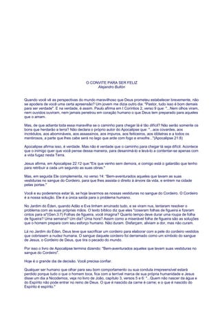 O CONVITE PARA SER FELIZ
Alejandro Bullón
Quando você vê as perspectivas do mundo maravilhoso que Deus prometeu estabelecer brevemente, não
se apodera de você uma certa apreensão? Um jovem me dizia outro dia: "Pastor, tudo isso é bom demais
para ser verdade". E na verdade, é assim. Paulo afirma em I Coríntios 2, verso 9 que: "...Nem olhos viram,
nem ouvidos ouviram, nem jamais penetrou em coração humano o que Deus tem preparado para aqueles
que o amam.
Mas, de que adianta toda essa maravilha se o caminho para chegar lá é tão difícil? Não serão somente os
bons que herdarão a terra? Não declara o próprio autor do Apocalipse que: "...aos covardes, aos
incrédulos, aos abomináveis, aos assassinos, aos impuros, aos feiticeiros, aos idólatras e a todos os
mentirosos, a parte que lhes cabe será no lago que arde com fogo e enxofre..."(Apocalipse 21:8)
Apocalipse afirma isso, é verdade. Mas não é verdade que o caminho para chegar lá seja difícil. Acontece
que o inimigo quer que você pense dessa maneira, para desanimá-lo e levá-lo a contentar-se apenas com
a vida fugaz nesta Terra.
Jesus afirma, em Apocalipse 22:12 que:"Eis que venho sem demora, e comigo está o galardão que tenho
para retribuir a cada um segundo as suas obras."
Mas, em seguida Ele complementa, no verso 14: “Bem-aventurados aqueles que lavam as suas
vestiduras no sangue do Cordeiro, para que lhes assista o direito à árvore da vida, e entrem na cidade
pelas portas."
Você e eu poderemos estar lá, se hoje lavarmos as nossas vestiduras no sangue do Cordeiro. O Cordeiro
é a nossa solução. Ele é a única saída para o problema humano.
No Jardim do Éden, quando Adão e Eva tinham arruinado tudo, e se viram nus, tentaram resolver o
problema com as suas próprias mãos. O texto bíblico diz que eles "coseram folhas de figueira e fizeram
cintos para si"(Gen.3:7) Folhas de figueira, você imagina? Quanto tempo deve durar uma roupa de folha
de figueira? Uma semana? Um dia? Uma hora? Assim como a miserável folha de figueira são as soluções
que o homem prepara com seu esforço humano. Não duram. Disfarçam, aliviam a dor, mas não curam.
Lá no Jardim do Éden, Deus teve que sacrificar um cordeiro para elaborar com a pele do cordeiro vestidos
que cobrissem a nudez humana. O sangue daquele cordeiro foi derramado como um símbolo do sangue
de Jesus, o Cordeiro de Deus, que tira o pecado do mundo.
Por isso o livro de Apocalipse termina dizendo: "Bem-aventurados aqueles que lavam suas vestiduras no
sangue do Cordeiro".
Hoje é o grande dia de decisão. Você precisa confiar.
Qualquer ser humano que olhar para seu bom comportamento ou sua conduta irrepreensível estará
perdido porque tudo o que o homem toca, fica com a terrível marca de sua própria humanidade e Jesus
disse um dia a Nicodemos, veja no livro de João, capítulo 3, versos 5 e 6: "...Quem não nascer da água e
do Espírito não pode entrar no reino de Deus. O que é nascido da carne é carne; e o que é nascido do
Espírito é espírito."
 