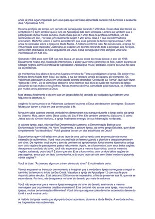 onde já tinha lugar preparado por Deus para que ali fosse alimentada durante mil duzentos e sessenta
dias." Apocalipse 12:6.
Há uma profecia de tempo, um período de perseguição durando 1.260 dias. Esses dias são literais ou
simbólicos? É bom lembrar que o livro de Apocalipse lida com símbolos. Lembre-se também que a
perseguição durou muitos séculos, muito mais que os 1.260. Mas na profecia simbólica, um dia
representa um ano. Por isso, provavelmente sejam 1.260 anos. Isso é o que os reformadores
ensinaram. Martinho Lutero e outros acreditavam que esse período de tempo representava 1.260
anos de opressão sobre a Igreja na Idade Média. A história confirma isso. No século seis, a Igreja foi
influenciada pelo Imperador Justiniano ao expedir um decreto retirando toda a proteção aos hereges,
como eram chamados os fiéis seguidores de Deus. Essa perseguição tinha atingido uma fúria
incontrolável em 538 d.C.
Somando 1260 anos com 538 isso nos leva a um pouco antes da nossa época: o ano de 1798.
Exatamente nesse ano, Napoleão interrompeu o poder que vinha oprimindo os fiéis. Assim durante os
séculos negros, como a profecia de Apocalipse (Apocalipse 16:23) predisse, o povo de Deus foi para
os esconderijos.
As montanhas dos alpes e de outros lugares remotos da Terra a protegeram a Igreja. Ela sobreviveu.
Embora tenha ficado bem fraca, às vezes, a luz da verdade jamais se apagou por completo. Os
Valdenses adoravam a Deus em uma capela secreta chamada "Chiesa de La Tanna", que quer dizer
"Igreja da Terra". Só se consegue descer o túnel rochoso que leva ao salão de reuniões da Igreja
apoiando-se nas mãos e nos joelhos. Nessa mesma caverna, camuflada pela Natureza, os Valdenses
por muitos anos adoraram a Deus.
Mas chegou finalmente o dia em que um grupo deles foi cercado por soldados que fizeram uma
fogueira na abertura. O
oxigênio foi consumido e os Valdenses cantaram louvores a Deus até deixarem de respirar. Estavam
felizes por darem a vida em vez de renunciar à fé.
Ninguém sabe quantos crentes verdadeiros derramaram seu sangue durante o longo exílio da Igreja
no deserto. Mas, assim como Deus cuidou do Seu Filho, Ele também preservou Seu povo. E como
Jesus saiu do túmulo vitorioso, a igreja finalmente emergiu de sua hibernação no deserto.
A palavra Igreja, aqui, não significa Denominação Luterana, a Denominação Batista ou a
Denominação Adventista. No Novo Testamento, a palavra Igreja, do termo grego Ecklesia, quer dizer
simplesmente "os escolhidos". Você gostaria de ser um dos escolhidos de Deus?
Suponhamos que você esteja em pé ao lado de uma colina vendo uma enorme planície numa
extensão de quilômetros. Você nota uma estrada de ferro cruzando a planície e desaparecendo em
um túnel. De repente, você ouve o som de um trem se aproximando. Uma enorme locomotiva antiga
com dois vagões de passageiros passa velozmente. Agora, se a locomotiva, com seus belos vagões,
desaparece num lado do tunel, você não esperaria que a mesma locomotiva, com os mesmos
vagões, saísse do outro lado? É claro que sim. E se a locomotiva, com os dois belos vagões de
passageiros, entrar por um lado da montanha, e do outro lado sair um trem diesel moderno puxando
vários vagões?
Você ia dizer: "Aconteceu algo com o trem dentro do túnel." E você estaria certo.
Vamos esquecer os trens por um momento e imaginar que a verdadeira Igreja começasse a seguir o
caminho do tempo no início da Era Cristã. Visualize a Igreja de Apocalipse 12 com sua fé pura
viajando pelos séculos. E ali pelo ano 538 tornou-se necessário, a fim de preservar sua fé, que ela se
escondesse. Por isso, ela desaparece no túnel do deserto por mais de mil anos.
Você não esperaria que a mesma Igreja emergisse do túnel do deserto ensinando a mesma
mensagem que os primeiros cristãos ensinaram? E se do túnel não saísse uma Igreja, mas muitas
igrejas, muitas denominações diferentes? Você diria que alguma coisa devia ter acontecido dentro do
túnel e você estaria certo.
A história da Igreja revela que algo perturbador aconteceu durante a Idade Média. A verdade sofreu,
se fragmentou mas sobreviveu.
 
