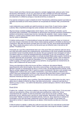 Temos notado como Deus interveio para restaurar a verdade negligenciada, parte por parte. Como
Ele levantou reformadores, um por um, para trazer de volta a verdade que tinha sido esquecida
durante os longos séculos no deserto. Martinho Lutero apareceu em cena para restaurar a pulsação
do cristianismo. E a Reforma começou e mas ela só terminou no século 16.
A luz apenas começava a surgir no deserto do túnel. Francamente, poderíamos esperar que todas as
verdades escondidas por tanto tempo poderiam ser recuperadas de imediato? Não, provavelmente
não.
Lutero redescobriu que o perdão vem pela fé somente em Jesus Cristo. E assim temos a Igreja
Luterana. Mas a importância de algumas outras verdades não foi vista claramente por Lutero.
Algumas dessas verdades negligenciadas vieram depois, como o Batismo por imersão, que foi
recuperado pelos Anabatistas. Os Anabatistas se aproximaram dos grandes estudiosos protestantes e
tentaram convencê-los a aceitar essa nova luz, mas eles não aceitaram. Assim, nasceu a Igreja
Batista. E, quando outras verdades vieram através de Wesley, as Igrejas estabelecidas as recusaram.
Isso fez nascer os Metodistas.
A história continua assim. É a triste tendência humana de confiar no passado, traçar um círculo em
torno das crenças e chamá-las de credo. Esses credos originais ajudaram a reinstalar os alicerces do
Cristianismo. Mas eles não fizeram provisão para a luz futura. Por isso, temos tantas denominações
hoje. "Mas a vereda dos justos é como a luz da aurora que vai brilhando mais e mais até ser dia
perfeito." Provérbios 4:18.
Você pode ver o que Deus está tentando fazer com o Seu povo? Ele quer preservar cada raio de luz
que cada reformador guardou tão cuidadosamente, acrescentando a ele novas verdades descobertas
que também haviam se perdido através dos séculos. Ele quer apresentar essa mensagem em toda a
sua beleza original ao mundo tão desesperadamente necessitado. E isso vem acontecendo. Lenta,
mas seguramente, as verdades escondidas na confusão da Idade Média estão surgindo. Conforme as
verdades adicionais são recuperadas, outros movimentos têm passado a existir; cada um liderando
nova luz redescoberta. Vamos agora ler Apocalipse 12:17: "E o dragão (Satanás) irou-se contra a
mulher (a igreja), e foi fazer guerra ao resto da sua semente, os que guardam os mandamentos de
Deus, e têm o testemunho de Jesus Cristo."
Temos uma descrição do último dia do povo de Deus. Lembre-se, não estamos falando
especificamente sobre denominações, mas sobre o povo de Deus. Você notou quais são as marcas
gêmeas? Guardar os mandamentos de Deus e a fé em Cristo. Os Dez Mandamentos poderão conter
alguma verdade negligenciada? Não. E quanto ao quarto mandamento? Ele não é uma verdade muito
negligenciada? Você já notou que o quarto mandamento, o que trata do sábado, é diferente dos
outros? Nove dos mandamentos nos dizem o que devemos fazer para Deus e para o nosso próximo.
Mas o mandamento do sábado nos diz o que Deus fez por nós. Ele nos convida a partilhar do
descanso merecido por Deus por Sua obra.
"Lembra-te do dia do sábado, para o santificar. Seis dias trabalharás, e farás toda a tua obra, mas o
sétimo dia é o sábado do Senhor teu Deus; não farás nenhuma obra... porque em seis dias fez o
Senhor os céus e a terra... e ao sétimo dia descansou; portanto abençoou o Senhor o dia do sábado,
e o santificou."
Êxodo 20:8-ll.
O sétimo dia, o sábado, nos convida a celebrar a obra de Deus como nosso Criador. E há uma outra
razão por que adoramos a Deus, uma outra razão para santificarmos o sétimo dia. Vamos
reverentemente até o calvário. É tarde de sexta-feira, perto da hora de saudar o sábado. Jesus,
pendurado na cruz, relembra tudo o que fez por nossa salvação. Agonizando, Ele proclama: "Está
Consumado!" Missão cumprida! Humanidade redimida. Outra vez, Jesus descansa no sábado em
homenagem à Sua obra terminada, exatamente como fez após a criação. Só que dessa vez,
descansa no túmulo. E, depois do descanso do sábado, Cristo levanta e se eleva ao o trono dos
Céus.
A idéia de adorar no sábado, o sétimo dia, pode ser nova para você. Ou você pode ter ouvido dizer
que a guarda do sábado é legalista. Porém, nada poderia estar mais longe da verdade. A palavra
 