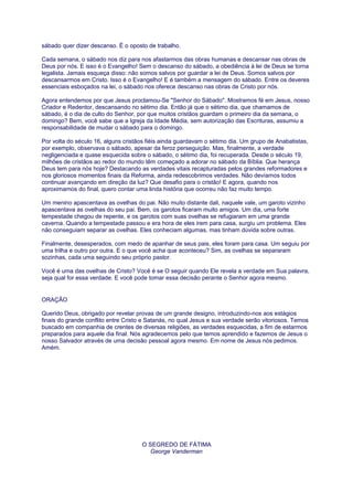 sábado quer dizer descanso. É o oposto de trabalho.
Cada semana, o sábado nos diz para nos afastarmos das obras humanas e descansar nas obras de
Deus por nós. E isso é o Evangelho! Sem o descanso do sábado, a obediência à lei de Deus se torna
legalista. Jamais esqueça disso: não somos salvos por guardar a lei de Deus. Somos salvos por
descansarmos em Cristo. Isso é o Evangelho! E é também a mensagem do sábado. Entre os deveres
essenciais esboçados na lei, o sábado nos oferece descanso nas obras de Cristo por nós.
Agora entendemos por que Jesus proclamou-Se "Senhor do Sábado". Mostramos fé em Jesus, nosso
Criador e Redentor, descansando no sétimo dia. Então já que o sétimo dia, que chamamos de
sábado, é o dia de culto do Senhor, por que muitos cristãos guardam o primeiro dia da semana, o
domingo? Bem, você sabe que a Igreja da Idade Média, sem autorização das Escrituras, assumiu a
responsabilidade de mudar o sábado para o domingo.
Por volta do século 16, alguns cristãos fiéis ainda guardavam o sétimo dia. Um grupo de Anabatistas,
por exemplo, observava o sábado, apesar da feroz perseguição. Mas, finalmente, a verdade
negligenciada e quase esquecida sobre o sábado, o sétimo dia, foi recuperada. Desde o século 19,
milhões de cristãos ao redor do mundo têm começado a adorar no sábado da Bíblia. Que herança
Deus tem para nós hoje? Destacando as verdades vitais recapturadas pelos grandes reformadores e
nos gloriosos momentos finais da Reforma, ainda redescobrimos verdades. Não devíamos todos
continuar avançando em direção da luz? Que desafio para o cristão! E agora, quando nos
aproximamos do final, quero contar uma linda história que ocorreu não faz muito tempo.
Um menino apascentava as ovelhas do pai. Não muito distante dali, naquele vale, um garoto vizinho
apascentava as ovelhas do seu pai. Bem, os garotos ficaram muito amigos. Um dia, uma forte
tempestade chegou de repente, e os garotos com suas ovelhas se refugiaram em uma grande
caverna. Quando a tempestade passou e era hora de eles irem para casa, surgiu um problema. Eles
não conseguiam separar as ovelhas. Eles conheciam algumas, mas tinham dúvida sobre outras.
Finalmente, desesperados, com medo de apanhar de seus pais, eles foram para casa. Um seguiu por
uma trilha e outro por outra. E o que você acha que aconteceu? Sim, as ovelhas se separaram
sozinhas, cada uma seguindo seu próprio pastor.
Você é uma das ovelhas de Cristo? Você é se O seguir quando Ele revela a verdade em Sua palavra,
seja qual for essa verdade. E você pode tomar essa decisão perante o Senhor agora mesmo.
ORAÇÃO
Querido Deus, obrigado por revelar provas de um grande designo, introduzindo-nos aos estágios
finais do grande conflito entre Cristo e Satanás, no qual Jesus e sua verdade serão vitoriosos. Temos
buscado em companhia de crentes de diversas religiões, as verdades esquecidas, a fim de estarmos
preparados para aquele dia final. Nós agradecemos pelo que temos aprendido e fazemos de Jesus o
nosso Salvador através de uma decisão pessoal agora mesmo. Em nome de Jesus nós pedimos.
Amém.
O SEGREDO DE FÁTIMA
George Vanderman
 