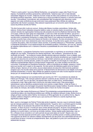 ""Este é o santo padre," anunciou Mikhail Gorbachev, ao apresentar o papa João Paulo II à sua
esposa .O presidente soviético acrescentou solenemente, "estamos aqui com a mais elevada
autoridade religiosa do mundo". Palavras incríveis vindas do líder mais poderoso do comunismo. O
sorridente pontífice respondeu, "tenho certeza que a divina providência preparou o caminho para esta
reunião." Inacreditável, inconcebível, sem precedentes! Não há palavras para descrever nosso
espanto com esta conferência de paz entre dois rivais poderosos! Mas milhões de católicos
suplicantes não ficaram surpresos. Eles estavam esperando por um encontro assim há décadas, por
causa da profecia secreta de Fátima.
"Os dois homens têm muito em comum. Ambos são líderes mundiais carismáticos. Ambos são
eslavos. Ambos foram batizados enquanto bebês e cada um estudou teatro na juventude. Ambos
subiram através de organizações hierárquicas até posições de enorme influência internacional. Mas
um é papa, chefe da maior igreja da cristandade; o outro era o líder da União Soviética, que já foi o
maior estado ateísta militante do mundo". Estas palavras são da revista Newsweek, que descreveu a
reunião entre o presidente Gorbachev e o papa João Paulo II com palavras de perspicácia. Foi o
primeiro encontro face a face entre líderes do Kremlin e do Vaticano. Os dois conversaram à sós em
russo antes de reunir seus assessores para mais conversas. A reunião durou quase uma hora e meia,
e quando ela acabou, eles anunciaram vários acordos. O pontífice abençoou a "Perestroika", apoiando
o presidente Gorbachev e sua reestruturação da sociedade soviética. Gorbachev, por sua vez, saudou
as relações diplomáticas com o Vaticano e levantou a possibilidade de uma visita do papa à União
Soviética.
Na noite anterior, o presidente Gorbachev havia surpreendido os repórteres ao reconhecer a falta de
religião em sua nação. "Precisamos de valores espirituais," ele confessou, "precisamos de uma
revolução da mente... "Já mudamos nossas atitudes perante algumas questões, como a religião, que
nós, sem dúvida, tratávamos de forma simplista... Agora não somente acreditamos que ninguém deve
interferir em assuntos de consciência individual, mas também achamos que os valores morais que a
religião incorporou durante séculos, podem nos ajudar no trabalho de renovação do nosso país."
Palavras surpreendentes! Alguns ouvintes ficaram imaginando, se o líder soviético era de fato um
comunista. A declaração do presidente Gorbachev, sobre a importância da religião, preparou o clima
para sua reunião com o papa no dia seguinte. Os dois saíram da biblioteca papal como se fossem
velhos amigos. Apenas um ano antes, poucos observadores de assuntos internacionais poderiam
imaginar que uma reunião desta seria possível. O florescimento da democracia e da religião na Europa
Oriental surpreendeu o mundo. Mas milhões de católicos romanos em todo mundo esperam há muito
tempo por um renascimento da religião atrás da Cortina de Ferro.
Esta confiança baseia-se num acontecimento que ocorreu em 1917, nos arredores da cidade de
Fátima em Portugal. Três crianças pastoras estavam cuidando de seu rebanho por volta do meio dia,
no dia 13 de maio. Era um dia claro, de repente elas viram um flash de luz. Amedrontados,
começaram a fugir. Mas então viram a forma de uma bela mulher jovem. Esta personagem
sobrenatural, que se identificou posteriormente como sendo a virgem Maria, a mãe de Cristo, e
declarou que trazia uma mensagem de grande importância para a Igreja Católica. Durante o tempo de
seis visitas às crianças, ela revelou informações sobre o futuro do mundo e da igreja.
Você já ouviu falar nestes fenômenos em Fátima? Os protestantes surpreendentemente não têm
consciência deles e da importância profética que milhões de católicos atribuem à eles. Muitos livros e
artigos já foram escritos sobre Fátima, há inclusive um filme ganhador de um prêmio Emmy. Alguns
eruditos católicos chegaram a afirmar que o que ocorreu em Fátima é o evento espiritual mais
significativo deste século.
Bem, qual é a mensagem de Fátima? Parte dela ainda é segredo, mas eis o que é conhecido daquilo
que as crianças pastoras ouviram. Ouça cuidadosamente: "a guerra, isto é, a primeira guerra mundial,
terminará. Mas se as pessoas não pararem de ofender a Deus, uma guerra ainda pior poderá
começar...E Deus irá punir o mundo por seus crimes através da guerra, da fome e da perseguição da
Igreja e do santo padre. Se as pessoas não pararem de ofender a Deus, a Rússia irá disseminar
pecados no mundo inteiro, e os bons se tornarão mártires. Várias nações serão destruídas, mas no
fim, a Rússia irá se converter e um certo período de paz será dado ao mundo". Depois veio uma
mensagem secreta especial somente para o papa. Nenhum pontífice jamais a revelou publicamente,
mas pessoas de dentro do Vaticano relatam secretamente que ela prevê uma calamidade terrível com
a qual Deus irá levar o mundo ao arrependimento. Bem, isto poderá vir junto com uma tentativa de
assassinato do papa.
 