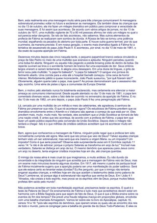 Bem, esta realmente era uma mensagem muito séria para três crianças comunicarem! A mensageira
sobrenatural prometeu voltar no futuro e esclarecer as mensagens. Ela também disse às crianças que
no dia 13 de outubro, ela iria fazer um milagre dramático em público para comprovar a veracidade de
suas mensagens. E foi assim que aconteceu. De acordo com vários artigos de jornais, no dia 13 de
outubro de 1917, uma multidão vigilante de 70 a 80 mil pessoas afirmou ter visto um milagre no qual o
sol parecia estar dançando. Se isto de fato aconteceu, não sabemos. Mas outros elementos da
profecia de Fátima se realizaram sem sombra de dúvida. A Rússia de fato se tornou uma potência
mundial, espalhando os pecados do ateísmo por toda parte. E houve outra guerra terrível, pior do que
a primeira, da maneira prevista. E em nossa geração, o evento mais dramático ligado à Fátima foi a
tentativa de assassinato do papa João Paulo II. E aconteceu, por sinal, no dia 13 de maio de 1981, o
dia exato da suposta aparição em Fátima.
Dezenove minutos depois das cinco naquela tarde, o pequeno papamóvel branco estava circulando a
praça de São Pedro no meio de uma multidão que acenava e aplaudia. Ninguém percebeu quando
uma bolsa foi aberta. Ninguém viu aquela mão pegando a pistola browing preta de dentro da bolsa. De
repente ouviram-se tiros e o sorridente homem de branco fez uma expressão de dor. Seus ombros
largos viraram e caíram lentamente. A alegria virou desespero. Em uma dúzia de línguas, o grito de
terror soou pela multidão: "o papa foi baleado!", "o papa foi baleado"! O sangue vivo jorrava do
ferimento aberto. Uma corrida para a vida até o hospital Gemelli começou. Uma cena de horror
intenso. Morbidamente pálido e quase inconsciente, João Paulo sussurrou, "por quê fizeram isto?"
Obviamente, alguém queria calar o papa, mas quem? As provas demonstraram que o assassino não
agiu sozinho. Uma série de pistas o ligou a comunistas da Europa Oriental.
Bem, o motivo pelo atentado nunca foi totalmente esclarecido, mas certamente era silenciar a maior
ameaça ao comunismo internacional. Desde aquele atentado no dia 13 de maio de 1981, o papa tem
comentado diversas vezes, sobre o fato dele ter ocorrido no aniversário da aparição de Fátima. E no
dia 13 de maio de 1982, um ano depois, o papa João Paulo II fez uma peregrinação até Fátima.
Lá, cercado por uma multidão de um milhão e meio de celebrantes, ele agradeceu à senhora de
Fátima por preservar sua vida. O que irá acontecer agora? Os estudiosos de Fátima prevêem que os
dramático envolvimento entre o Kremlin e o Vaticano são apenas o começo do que está por vir. Eles
prevêem mais, muito, muito mais. Na verdade, eles acreditam que a União Soviética se tornará de fato
uma nação cristã. E antes que isto aconteça, de acordo com a profecia de Fátima, o papa tem que
fazer um apelo público específico pela conversão da União Soviética. Depois disto o milagre não
tardará a chegar. Isto é o que milhões de cristãos católicos acreditam que irá acontecer muito em
breve.
Bem, agora que conhecemos a mensagem de Fátima, ninguém pode negar que a profecia tem sido
incrivelmente cumprida até agora. Mas será que isto prova que veio de Deus? Talvez aquelas crianças
tenham visto um ser sobrenatural, mas será que era mesmo a virgem Maria, ou um impostor? Um
impostor! Como é que seria possível? Observe este surpreendente aviso em II Coríntios capítulo 11
verso 14: "e não é de admirar; porque o próprio Satanás se transforma em anjo de luz." Incrível mas
verdadeiro, Satanás se disfarça em anjo de luz. O mesmo demônio que apareceu para Jesus como
um anjo no deserto, tenta enganar cristãos inocentes hoje em dia, até crianças queridas.
O inimigo da nossa alma é mais cruel do que imaginamos, e muito ardiloso. Eu não duvido da
sinceridade e da integridade de ninguém que acredita que a mensagem de Fátima veio de Deus, mas
um exame mais minucioso levanta algumas dúvidas. Em 1917, até mesmo o padre da paróquia local
de Fátima inicialmente sugeriu que a aparição poderia ser uma manifestação do poder satânico. Será
que ele estava certo ao levantar estas dúvidas? Eu lhe pergunto, por que o inimigo não tentaria
enganar aquelas crianças, e milhões hoje em dia que aceitam o testemunho delas como palavra de
Deus? Lembre-se, só porque algo é sobrenatural não significa que venha de Deus. Em I João 4:1
"Amados, não creiais a todo espírito, mas provai se os espíritos vêm de Deus; porque muitos falsos
profetas têm saído pelo mundo".
Não podemos acreditar em toda manifestação espiritual, precisamos testar os espíritos. E qual é o
teste da Palavra de Deus? Os ensinamentos de Fátima e tudo mais que acreditamos devem estar em
harmonia com a Bíblia Sagrada para que sejam de fato de Deus. O que é que a Bíblia ensina sobre os
eventos do fim dos tempos? Ela prevê uma fraude religiosa maciça em proporções globais, envolvida
com uma batalha chamada Armagedom. Vamos ler sobre ela no livro do Apocalipse, capítulo 16,
versos 14 e 16: "pois são espíritos de demônios, que operam sinais os quais vão ao encontro dos reis
de todo o mundo, para os congregar para a batalha do grande dia do Deus Todo-Poderoso. E eles os
 