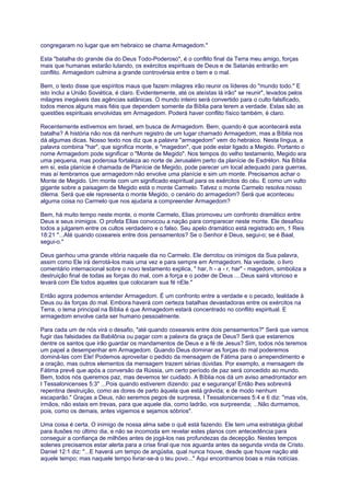 congregaram no lugar que em hebraico se chama Armagedom."
Esta "batalha do grande dia do Deus Todo-Poderoso", é o conflito final da Terra meu amigo, forças
mais que humanas estarão lutando, os exércitos espirituais de Deus e de Satanás entrarão em
conflito. Armagedom culmina a grande controvérsia entre o bem e o mal.
Bem, o texto disse que espíritos maus que fazem milagres irão reunir os líderes do "mundo todo." E
isto inclui a União Soviética, é claro. Evidentemente, até os ateístas lá irão" se reunir", levados pelos
milagres inegáveis das agências satânicas. O mundo inteiro será convertido para o culto falsificado,
todos menos alguns mais fiéis que dependem somente da Bíblia para terem a verdade. Estas são as
questões espirituais envolvidas em Armagedom. Poderá haver conflito físico também, é claro.
Recentemente estivemos em Israel, em busca de Armagedom. Bem, quando é que acontecerá esta
batalha? A história não nos dá nenhum registro de um lugar chamado Armagedom, mas a Bíblia nos
dá algumas dicas. Nosso texto nos diz que a palavra "armagedom" vem do hebraico. Nesta língua, a
palavra combina "har", que significa monte, e "magedon", que pode estar ligado a Megido. Portanto o
nome Armagedom pode significar o "Monte de Megido". Nos tempos do velho testamento, Megido era
uma pequena, mas poderosa fortaleza ao norte de Jerusalém perto da planície de Esdrélon. Na Bíblia
em si, esta planície é chamada de Planície de Megido, pode parecer um local adequado para guerras,
mas aí lembramos que armagedom não envolve uma planície e sim um monte. Precisamos achar o
Monte de Megido. Um monte com um significado espiritual para os exércitos do céu. E como um vulto
gigante sobre a paisagem de Megido está o monte Carmelo. Talvez o monte Carmelo resolva nosso
dilema. Será que ele representa o monte Megido, o cenário do armagedom? Será que aconteceu
alguma coisa no Carmelo que nos ajudaria a compreender Armagedom?
Bem, há muito tempo neste monte, o monte Carmelo, Elias promoveu um confronto dramático entre
Deus e seus inimigos. O profeta Elias convocou a nação para comparecer neste monte. Ele desafiou
todos a julgarem entre os cultos verdadeiro e o falso. Seu apelo dramático está registrado em, 1 Reis
18:21 "...Até quando coxeareis entre dois pensamentos? Se o Senhor é Deus, segui-o; se é Baal,
segui-o."
Deus ganhou uma grande vitória naquele dia no Carmelo. Ele derrotou os inimigos da Sua palavra,
assim co
