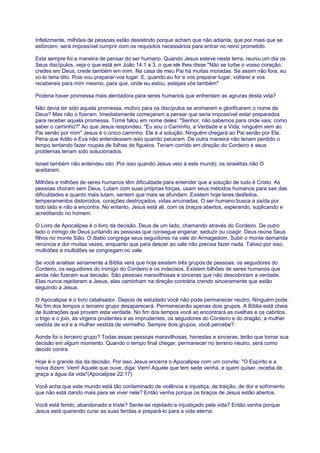 Infelizmente, milhões de pessoas estão desistindo porque acham que não adianta, que por mais que se
esforcem, será impossível cumprir com os requisitos necessários para entrar no reino prometido.
Esta sempre foi a maneira de pensar do ser humano. Quando Jesus esteve nesta terra, reuniu um dia os
Seus discípulos, veja o que está em João 14:1 a 3, o que ele lhes disse:"Não se turbe o vosso coração;
credes em Deus, crede também em mim. Na casa de meu Pai há muitas moradas. Se assim não fora, eu
vo-lo teria dito. Pois vou preparar-vos lugar. E, quando eu for e vos preparar lugar, voltarei e vos
recebereis para mim mesmo, para que, onde eu estou, estejais vós também"
Poderia haver promessa mais alentadora para seres humanos que enfrentam as agruras desta vida?
Não devia ter sido aquela promessa, motivo para os discípulos se animarem e glorificarem o nome de
Deus? Mas não o fizeram. Imediatamente começaram a pensar que seria impossível estar preparados
para receber aquela promessa. Tomé falou em nome deles: "Senhor, não sabemos para onde vais; como
saber o caminho?" Ao que Jesus respondeu: "Eu sou o Caminho, a Verdade e a Vida; ninguém vem ao
Pai senão por mim" Jesus é o único caminho. Ele é a solução. Ninguém chegará ao Pai senão por Ele.
Pena que Adão e Eva não entendessem isso quando pecaram. De outra maneira não teriam perdido o
tempo tentando fazer roupas de folhas de figueira. Teriam corrido em direção do Cordeiro e seus
problemas teriam sido solucionados.
Israel também não entendeu isto. Por isso quando Jesus veio a este mundo, os israelitas não O
aceitaram.
Milhões e milhões de seres humanos têm dificuldade para entender que a solução de tudo é Cristo. As
pessoas choram sem Deus. Lutam com suas próprias forças, usam seus métodos humanos para sair das
dificuldades e quanto mais lutam, sentem que mais se afundam. Existem hoje lares desfeitos,
temperamentos distorcidos, corações destroçados, vidas arruinadas. O ser humano busca a saída por
todo lado e não a encontra. No entanto, Jesus está ali, com os braços abertos, esperando, suplicando e
acreditando no homem.
O Livro de Apocalipse é o livro da decisão. Deus de um lado, chamando através do Cordeiro. De outro
lado o inimigo de Deus juntando as pessoas que consegue enganar, seduzir ou coagir. Deus reúne Seus
filhos no monte Sião. O diabo congrega seus seguidores na vale do Armagedom. Subir o monte demanda
renúncia e dor muitas vezes, enquanto que para descer ao vale não precisa fazer nada. Talvez por isso,
multidões e multidões se congregam no vale.
Se você analisar seriamente a Bíblia verá que hoje existem três grupos de pessoas: os seguidores do
Cordeiro, os seguidores do inimigo do Cordeiro e os indecisos. Existem bilhões de seres humanos que
ainda não fizeram sua decisão. São pessoas maravilhosas e sinceras que não descobriram a verdade.
Elas nunca rejeitaram a Jesus, elas caminham na direção contrária crendo sinceramente que estão
seguindo a Jesus.
O Apocalipse é o livro catalisador. Depois de estudado você não pode permanecer neutro. Ninguém pode.
No fim dos tempos o terceiro grupo desaparecerá. Permanecerão apenas dois grupos. A Bíblia está cheia
de ilustrações que provam esta verdade. No fim dos tempos você só encontrará as ovelhas e os cabritos,
o trigo e o joio, as virgens prudentes e as imprudentes, os seguidores do Cordeiro e do dragão, a mulher
vestida de sol e a mulher vestida de vermelho. Sempre dois grupos, você percebe?
Aonde foi o terceiro grupo? Todas essas pessoas maravilhosas, honestas e sinceras, terão que tomar sua
decisão em algum momento. Quando o tempo final chegar, permanecer no terreno neutro, será como
decidir contra.
Hoje é o grande dia da decisão. Por isso Jesus encerra o Apocalipse com um convite: "O Espírito e a
noiva dizem: Vem! Aquele que ouve, diga: Vem! Aquele que tem sede venha, e quem quiser, receba de
graça a água da vida"(Apocalipse 22:17)
Você acha que este mundo está tão contaminado de violência e injustiça, de traição, de dor e sofrimento
que não está dando mais para se viver nele? Então venha porque os braços de Jesus estão abertos.
Você está ferido, abandonado e triste? Sente-se rejeitado e injustiçado pela vida? Então venha porque
Jesus está querendo curar as suas feridas e prepará-lo para a vida eterna.
 