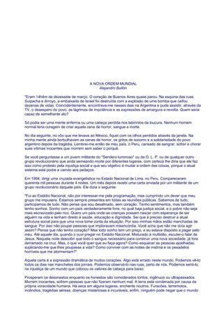 A NOVA ORDEM MUNDIAL
Alejandro Bullón
"Eram 14h4m de dezessete de março. O coração de Buenos Aires quase parou. Na esquina das ruas
Suipacha e Arroyo, a embaixada de Israel foi destruída com a explosão de uma bomba que ceifou
dezenas de vidas. Coincidentemente, encontrava-me nesses dias na Argentina e pude assistir, através da
TV, o desespero do povo, as lágrimas de impotência e as expressões de amargura e revolta. Quem seria
capaz de semelhante ato?
Só podia ser uma mente enferma ou uma cabeça perdida nos labirintos da loucura. Nenhum homem
normal teria coragem de criar aquela cena de horror, sangue e morte.
No dia seguinte, no vôo que me levava ao México, fiquei com os olhos perdidos através da janela. Na
minha mente ainda borbulhavam as cenas de horror, os gritos de socorro e a solidariedade do povo
argentino depois da tragédia. Lembrei-me então de meu país, o Peru, cansado de sangrar, sofrer e chorar
suas vítimas inocentes que morrem sem saber o porquê.
Se você perguntasse a um jovem militante do "Sendero luminoso" ou da O. L. P. ou de qualquer outro
grupo revolucionário que anda semeando morte por diferentes lugares, com certeza lhe diria que ele faz
isso como protesto pela injustiça social e que seu objetivo é mudar a ordem das coisas, porque o atual
sistema está podre e caindo aos pedaços.
Em 1994, dirigi uma cruzada evangelística no Estado Nacional de Lima, no Peru. Compareceram
quarenta mil pessoas durante 4 noites. Um mês depois recebi uma carta enviada por um militante de um
grupo revolucionário daquele país. Ele dizia o seguinte:
"Fui ao Estádio Nacional, não por interessar-me pela programação, mas cumprindo um dever que meu
grupo me impusera. Estamos sempre presentes em todas as reuniões públicas. Sabemos de tudo,
participamos de tudo. Não pense que sou desalmado, sem coração. Tenho sentimentos, mas também
tenho sonhos. Sonho com um país verdadeiramente livre, no qual haja justiça social, e o pobre não seja
mais escravizado pelo rico. Quero um país onde as crianças possam nascer com esperança de ser
alguém na vida e tenham direito à saúde, educação e dignidade. Sei que é preciso destruir a atual
estrutura social para que uma nova tome conta da situação. Por isso minhas mãos estão manchadas de
sangue. Por isso não poupei pessoas que imploravam misericórdia. Você acha que não me doía agir
assim? Pensa que não tenho coração? Mas todo sonho tem um preço, e eu estava disposto a pagar pelo
meu. Até aquele dia, quando o ouvi pregar no Estádio Nacional. Misturado à multidão, escutei-o falar de
Jesus. Naquela noite descobri que todo o sangue necessário para construir uma nova sociedade, já fora
derramado na cruz. Mas, o que você quer que eu faça agora? Como esquecer as pessoas ajoelhadas,
suplicando-me que lhes poupasse a vida? Como conviver com as noites de insônia e os pesadelos
horríveis que me atormentam?"
Aquela carta é a expressão dramática de muitos corações. Algo está errado neste mundo. Podemos vê-lo
todos os dias nas manchetes dos jornais. Podemos observá-lo nas ruas, perto de nós. Podemos senti-lo
na injustiça de um mundo que colocou os valores de cabeça para baixo.
Prosperam os desonestos enquanto os honestos são considerados tontos, ingênuos ou ultrapassados.
Morrem inocentes, sofrem pessoas que não fizeram nenhum mal. A terra está condenada por causa da
própria voracidade humana. Há seca em alguns lugares, enchente noutros. Furacões, terremotos,
incêndios, tragédias aéreas, doenças misteriosas e incuráveis, enfim, ninguém pode negar que o mundo
 