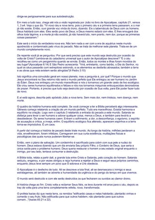 dirige-se perigosamente para sua autodestruição.
Em meio a tudo isso, chega até nós a visão registrada por João no livro de Apocalipse, capítulo 21, versos
1, 3 e4. Veja o que diz: "Vi novo céu e nova terra, pois o primeiro céu e a primeira terra passaram, e o mar
já não existe. Então, ouvi grande voz vinda do trono, dizendo: Eis o tabernáculo de Deus com os homens.
Deus habitará com eles. Eles serão povo de Deus, e Deus mesmo estará com eles. E lhes enxugará dos
olhos toda lágrima, e a morte já não existirá, já não haverá luto, nem pranto, nem dor, porque as primeiras
coisas passaram."
Este será o início da verdadeira nova era. Não tem nada a ver com a era de aquárius neste mundo
apodrecido e contaminado pelo vírus do pecado. Não se trata de melhorar este planeta. Trata-se de um
mundo completamente novo.
De repente você já se perguntou: Por que será preciso que este mundo seja destruído por ocasião da
volta de Cristo? Lembra-se do cataclismo universal que o autor de Apocalipse descreve? "E o céu
recolheu-se como um pergaminho quando se enrola. Então, todos os montes e ilhas foram movidos do
seu lugar"(Apocalipse 6:14) E São Pedro acrescenta: "Virá, entretanto, como ladrão, o Dia do Senhor, no
qual os céus passarão com estrepitoso estrondo, e os elementos se desfarão abrasados; também a terra
e as obras que nela existem serão atingidas"(II Pedro 3:10)
Isto significa uma convulsão geral em nosso planeta, mas a pergunta é, por quê? Porque o mundo que
Jesus encontrará no Seu retorno não será o mundo perfeito que Ele entregou ao ser humano no Jardim
do Éden. Deus nos entregou um mundo maravilhoso e nós o tornamos um grande cesto de lixo ecológico.
Ele criou seres humanos equilibrados e felizes e nós nos tornamos máquinas enlouquecidas devoradoras
de prazer. Portanto, é preciso que tudo seja destruído por ocasião de Sua volta, para Ele poder fazer tudo
de novo.
E aí está agora, descrita pelo apóstolo João a nova terra. Sem mais dor, nem tristeza, nem doença, nem
morte.
O quadro da história humana está completo. Se você começar a ler a Bíblia perceberá algo interessante.
Gênesis começa relatando a criação de um mundo perfeito. Tudo era maravilhoso. Existia harmonia e
equilíbrio na criação. Logo vem o capítulo 3 relatando a entrada do pecado a este mundo. Satanás se
disfarça para levar o ser humano a adorar qualquer coisa, menos a Deus, e também para levá-lo a
desobedecer. Os seres humanos caem. Entram o sofrimento, a dor, a desconfiança, o egoísmo, o espírito
de acusação e crítica, a inveja, enfim. O equilíbrio ecológico fica alterado, aparecem espinhos e a terra
torna-se improdutiva. É um caos.
A partir daí começa a história de pecado deste triste mundo. Ao longo da história, milhões perderam a
vida, envelheceram, foram infelizes. Carregaram em sua curta existência, mutilações físicas e
psicológicas das quais nunca puderam libertar-se.
Então, vem o plano de salvação. Um cordeirinho é sacrificado para cobrir com sua pele a nudez do
homem. Deus estava dizendo que um dia enviaria Seu próprio Filho, o Cordeiro de Deus, que seria a
única saída para o problema humano. Deus queria restaurar o homem a seu estado original enquanto o
inimigo, por seu lado, tentava consumar a destruição.
A Bíblia toda, relata a partir dali, a grande luta entre Cristo e Satanás, pelo coração do homem. Satanás
seduziu, enganou, e por vezes obrigou a raça humana a rejeitar a Deus e seguir seus próprios caminhos,
enquanto Jesus teve sempre um povo que O adorava e Lhe obedecia.
O Apocalipse é o desfecho de tudo. Ali se descreve a luta final, ali se desmascara o inimigo e seus
estratagemas, ali também se adverte a humanidade da urgência e do perigo do tempo em que vivemos.
O mundo será destruído e com ele serão destruídos os que fecharam os ouvidos ao clamor divino.
A história chega ao fim. Cristo volta a reclamar Seus fiéis, os leva durante mil anos para o céu, depois os
traz de volta para uma terra completamente refeita, nova, transformada.
O profeta Isaías diz que nesta terra, os remidos "edificarão casas e nelas habitarão; plantarão vinhas e
comerão o seu fruto. Não edificarão para que outros habitem; não plantarão para que outros
comam..."(Isaías 65:21 e 22).
 