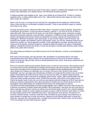 Pode existir mais justiça social do que esta? A luta entre o capital e o trabalho terá chegado ao fim. Não
existirá mais exploração, nem classes sociais, nem diferenças de poder aquisitivo.
A violência também terá chegado ao fim. Veja o que a Bíblia diz em Isaías 65:25: "O lobo e o cordeiro
pastarão juntos, e o leão comerá palha como o boi... Não se fará mal nem dano algum em todo o meu
santo monte, diz o Senhor".
Este é o fim de tudo e o começo de uma vida sem fim. Apocalipse termina relatando a vitória final de
Jesus e Seus remidos e a erradicação completa do pecado. Todos os que decidiram segui-Lo, estarão
com Cristo no lar, afinal.
Ao longo da história porém, milhares de filhos fiéis a Deus, morreram na areia do deserto, esperando o
cumprimento da promessa. O autor da carta aos hebreus, capítulo 11, do verso 33 ao 39, se refere a
esses filhos fiés. Veja o que ele diz:"Os quais, por meio da fé, subjugaram reinos, praticaram a justiça,
obtiveram promessas, fecharam a boca de leões, extinguiram a violência do fogo, escaparam ao fio da
espada, da fraqueza tiraram força, fizeram-se poderosos em guerra, puseram em fuga exércitos de
estrangeiros. Mulheres receberam, pela ressurreição, os seus mortos. Alguns foram torturados, não
aceitando seu resgate, para obterem superior ressurreição; outros, por sua vez, passaram pela prova de
escárnios e açoites, sim, até de algemas e prisões. Foram apedrejados, provados, serrados pelo meio,
mortos ao fio da espada; andaram peregrinos, vestidos de peles de ovelhas e de cabras, necessitados,
afligidos, maltratados (homens dos quais o mundo não era digno), errantes pelos desertos, pelos montes,
pelas covas, pelos antros da terra.
Ora, todos estes que obtiveram bom testemunho por sua fé não obtiveram, contudo, a concretização da
promessa".
Eles viram a terra de longe, mas não entraram nela. Acreditaram na promessa pela fé, mas foram
surpreendidos pela morte. Mas a história não se repetirá porque ao vivermos já no terceiro milênio e
vermos os sinais da volta de Cristo, temos a certeza absoluta de que, breve, muito breve, estaremos com
Cristo, no lar afinal!
Este é um momento solene porque quando olhamos para o mundo em que vivemos, olhe,assista ao jornal
ou compre hoje os jornais escritos,dê uma olhada nas notícias,eu não sei há quantos anos não deixa de
haver guerra em algum ponto do planeta,há violência,há tragédia,há desonestidade,gente que rouba no
maior sangue frio e depois vai à televisão com um sorriso e diz que é tudo mentira.E você, pobre
trabalhador, que sua, que paga seus impostos,fica revoltado e se pergunta:Até quando é que vai se fazer
justiça? Este planeta não pode continuar mais.É por isso que ás vezes, em alguns países há jovens
rebeldes querendo mudar a estrutura da sociedade, tomam armas, matam, fazem guerrilha.Mas hoje nós
vimos que existe remédio para este mundo: Cristo!E Ele prometeu, está escrito na sua palavra que a
história de pecado neste mundo não vai continuar para sempre,está tudo chegando ao fim.E esta série de
temas que estamos apresentando não é para assustá-lo.É verdade que nós vemos escrito no livro de
Apocalipse coisas relacionadas com cataclismos,terremotos,com perseguição,com luta de
consciência,furacões enfermidades incuráveis,pragas,flagelos,mas o objetivo do senhor Jesus Cristo não
é apavorar as pessoas.O objetivo desta série também não foi assustá-lo, mas fazer com que você abra os
olhos e perceba que estamos vivendo nos últimos anos da história deste mundo.E que o espírito trabalhe
em seu coração, criando em você o desejo de preparar-se para a volta de Cristo.Eu quero estar na manhã
da ressurreição quando Cristo voltar.Meu pai morreu, hoje descansa no pó da terra, mas ele tem um
encontro marcado comigo, e quando o anjo fizer soar a trombeta eu quero abraçar meu próprio pai, eu
quero abraçar os amigos que a morte me arrancou. Nesse dia você também pode estar no grupo dos
vitoriosos, mas para isso você precisa abrir o coração.Você precisa dizer: Senhor Jesus, eu me rendo a
Ti! Eu me entrego nas tuas mãos! Faça isso, agora!
 