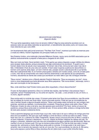 DEUS ESTÁ NO CONTROLE
Alejandro Bullón
"Por que tanta expectativa neste início do terceiro milênio? Alguma coisa estranha acontece com as
pessoas cada vez que datas redondas se aproximam, e naturalmente não existiu outra, em nossos dias,
mais redonda do que o ano 2000.
Um levantamento feito pelo jornal americano "The New York Times", mostrava que todas as reservas para
a virada do milênio, ficaram esgotadas nos principais hotéis do mundo.
Nos Estados Unidos, uma instituição chamada Millenium Society, reuniu cerca de 6000 associados que se
dedicou exclusivamente a preparar a festa para a chegada do ano 2000.
Mas nem tudo era festa. Havia também medo. Tinha gente que estava disposta a pagar milhões de dólares
para escapar deste planeta, porque pressentia que algo sobrenatural iria acontecer. O quadro que o
homem deste início de século vive é assustador. O homem não é feliz, brinca de bem estar mas não é
feliz. A felicidade é fruto de uma vida com sentido. O bem estar é apenas ausência de desconforto e o
homem corre apenas atrás disso: um bom nível de vida, posição social e cultural para ele e sua família.
Mas não é plenamente feliz. É um homem preocupado e atraído com muitas coisas, corre de um lado para
o outro, mas não se compromete com nada e termina observando a vida apenas da sua perspectiva
humana, assustando-se diante das coisas que acontecem ao redor dele e que não consegue entender.
"Deus morreu", declara como o filósofo alemão Friedrich Nietzsche. "Deus se esqueceu de mim", chora,
como a viúva desprezada que tenta alimentar seus filhos pequenos. "Ele nunca existiu", esbraveja, como o
ateu sem convicção no bar da esquina.
Mas, onde está Deus hoje? Existe motivo para olhar angustiado, o futuro desconhecido?
O autor do Apocalipse apresenta a Deus no controle das nações, das famílias e das pessoas.Veja o
capítulo4, verso2:"Imediatamente, eu me achei em espírito - diz João -, e eis armado no céu um trono, e,
no trono, alguém sentado."
Deus ainda está no controle das coisas. O homem pode tentar tirar Deus da sua existência, mas Ele ainda
tem as rédeas do mundo nas Suas mãos. Você nunca está sozinho. Pode ser que as circunstâncias da
vida o tenham levado a alguma situação extrema. Talvez você esteja neste momento só, sem amigos nem
parentes, sentindo-se rejeitado, incompreendido e acabado. Pergunta-se talvez onde está o Deus Todo-
Poderoso, Criador do céus e da terra, que não aparece para socorrê-lo? Por favor, tenha um pouco de
paciência, porque Deus ainda está no controle de tudo. O trono ainda é dEle, embora o inimigo tenha feito
de tudo para usurpar a soberania divina.
Toda a aparente desgraça que envolve hoje a sua vida, nada mais é do que o esforço do inimigo para tirar
Deus de sua existência. Ele quer que você maldiga o nome de Deus e venda sua alma ao diabo. Tentou
fazer isso com Jó, o patriarca do Velho Testamento. Quase o levou à loucura,tirou-lhe os filhos, a saúde e
os bens materiais. A esposa o abandonou. Ficou só, coberto de feridas malignas da cabeça aos pés. Os
amigos o criticaram, disseram que tudo isso era conseqüência de algum pecado que ele escondia. Mas era
mentira! Jó era um homem justo. Por que os homens justos sofrem? Por trás de tudo isso está o inimigo,
trazendo dor, sofrimento e morte. Mas Deus ainda está no controle. O inimigo pode rir de você hoje e
amanhã, mas no terceiro dia nascerá o sol de um novo dia. Foi o que aconteceu na vida de Jó. Ele sarou,
teve outra esposa e outros filhos e Deus devolveu-lhe em dobro tudo o que Lúcifer tinha-lhe tirado.
 