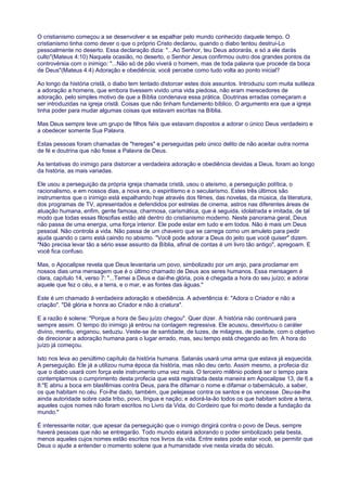 O cristianismo começou a se desenvolver e se espalhar pelo mundo conhecido daquele tempo. O
cristianismo tinha como dever o que o próprio Cristo declarou, quando o diabo tentou destrui-Lo
pessoalmente no deserto. Essa declaração dizia: "...Ao Senhor, teu Deus adorarás, e só a ele darás
culto"(Mateus 4:10) Naquela ocasião, no deserto, o Senhor Jesus confirmou outro dos grandes pontos da
controvérsia com o inimigo: "...Não só de pão viverá o homem, mas de toda palavra que procede da boca
de Deus"(Mateus 4:4) Adoração e obediência; você percebe como tudo volta ao ponto inicial?
Ao longo da história cristã, o diabo tem tentado distorcer estes dois assuntos. Introduziu com muita sutileza
a adoração a homens, que embora tivessem vivido uma vida piedosa, não eram merecedores de
adoração, pelo simples motivo de que a Bíblia condenava essa prática. Doutrinas erradas começaram a
ser introduzidas na igreja cristã. Coisas que não tinham fundamento bíblico. O argumento era que a igreja
tinha poder para mudar algumas coisas que estavam escritas na Bíblia.
Mas Deus sempre teve um grupo de filhos fiéis que estavam dispostos a adorar o único Deus verdadeiro e
a obedecer somente Sua Palavra.
Estas pessoas foram chamadas de "hereges" e perseguidas pelo único delito de não aceitar outra norma
de fé e doutrina que não fosse a Palavra de Deus.
As tentativas do inimigo para distorcer a verdadeira adoração e obediência devidas a Deus, foram ao longo
da história, as mais variadas.
Ele usou a perseguição da própria igreja chamada cristã, usou o ateísmo, a perseguição política, o
racionalismo, e em nossos dias, a nova era, o espiritismo e o secularismo. Estes três últimos são
instrumentos que o inimigo está espalhando hoje através dos filmes, das novelas, da música, da literatura,
dos programas de TV, apresentados e defendidos por estrelas de cinema, astros nas diferentes áreas de
atuação humana, enfim, gente famosa, charmosa, carismática, que é seguida, idolatrada e imitada, de tal
modo que todas essas filosofias estão até dentro do cristianismo moderno. Neste panorama geral, Deus
não passa de uma energia, uma força interior. Ele pode estar em tudo e em todos. Não é mais um Deus
pessoal. Não controla a vida. Não passa de um chaveiro que se carrega como um amuleto para pedir
ajuda quando o carro está caindo no abismo. "Você pode adorar a Deus do jeito que você quiser" dizem.
"Não precisa levar tão a sério esse assunto da Bíblia, afinal de contas é um livro tão antigo", apregoam. E
você fica confuso.
Mas, o Apocalipse revela que Deus levantaria um povo, simbolizado por um anjo, para proclamar em
nossos dias uma mensagem que é o último chamado de Deus aos seres humanos. Essa mensagem é
clara, capítulo 14, verso 7: "...Temei a Deus e dai-lhe glória, pois é chegada a hora do seu juízo; e adorai
aquele que fez o céu, e a terra, e o mar, e as fontes das águas."
Este é um chamado à verdadeira adoração e obediência. A advertência é: "Adora o Criador e não a
criação". "Dê glória e honra ao Criador e não à criatura".
E a razão é solene: "Porque a hora de Seu juízo chegou". Quer dizer. A história não continuará para
sempre assim. O tempo do inimigo já entrou na contagem regressiva. Ele acusou, desvirtuou o caráter
divino, mentiu, enganou, seduziu. Veste-se de santidade, de luzes, de milagres, de piedade, com o objetivo
de direcionar a adoração humana para o lugar errado, mas, seu tempo está chegando ao fim. A hora do
juízo já começou.
Isto nos leva ao penúltimo capítulo da história humana. Satanás usará uma arma que estava já esquecida.
A perseguição. Ele já a utilizou numa época da história, mas não deu certo. Assim mesmo, a profecia diz
que o diabo usará com força este instrumento uma vez mais. O terceiro milênio poderá ser o tempo para
contemplarmos o cumprimento desta profecia que está registrada desta maneira em Apocalipse 13, de 6 a
8:"E abriu a boca em blasfêmias contra Deus, para lhe difamar o nome e difamar o tabernáculo, a saber,
os que habitam no céu. Foi-lhe dado, também, que pelejasse contra os santos e os vencesse. Deu-se-lhe
ainda autoridade sobre cada tribo, povo, língua e nação; e adorá-la-ão todos os que habitam sobre a terra,
aqueles cujos nomes não foram escritos no Livro da Vida, do Cordeiro que foi morto desde a fundação da
mundo."
É interessante notar, que apesar da perseguição que o inimigo dirigirá contra o povo de Deus, sempre
haverá pessoas que não se entregarão. Todo mundo estará adorando o poder simbolizado pela besta,
menos aqueles cujos nomes estão escritos nos livros da vida. Entre estes pode estar você, se permitir que
Deus o ajude a entender o momento solene que a humanidade vive nesta virada do século.
 