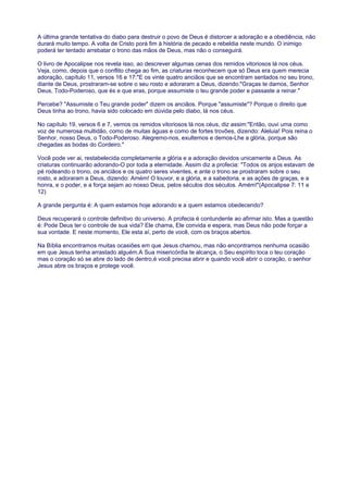 A última grande tentativa do diabo para destruir o povo de Deus é distorcer a adoração e a obediência, não
durará muito tempo. A volta de Cristo porá fim à história de pecado e rebeldia neste mundo. O inimigo
poderá ter tentado arrebatar o trono das mãos de Deus, mas não o conseguirá.
O livro de Apocalipse nos revela isso, ao descrever algumas cenas dos remidos vitoriosos lá nos céus.
Veja, como, depois que o conflito chega ao fim, as criaturas reconhecem que só Deus era quem merecia
adoração, capítulo 11, versos 16 e 17:"E os vinte quatro anciãos que se encontram sentados no seu trono,
diante de Deus, prostraram-se sobre o seu rosto e adoraram a Deus, dizendo:"Graças te damos, Senhor
Deus, Todo-Poderoso, que és e que eras, porque assumiste o teu grande poder e passaste a reinar."
Percebe? "Assumiste o Teu grande poder" dizem os anciãos. Porque "assumiste"? Porque o direito que
Deus tinha ao trono, havia sido colocado em dúvida pelo diabo, lá nos céus.
No capítulo 19, versos 6 e 7, vemos os remidos vitoriosos lá nos céus, diz assim:"Então, ouvi uma como
voz de numerosa multidão, como de muitas águas e como de fortes trovões, dizendo: Aleluia! Pois reina o
Senhor, nosso Deus, o Todo-Poderoso. Alegremo-nos, exultemos e demos-Lhe a glória, porque são
chegadas as bodas do Cordeiro."
Você pode ver ai, restabelecida completamente a glória e a adoração devidos unicamente a Deus. As
criaturas continuarão adorando-O por toda a eternidade. Assim diz a profecia: "Todos os anjos estavam de
pé rodeando o trono, os anciãos e os quatro seres viventes, e ante o trono se prostraram sobre o seu
rosto, e adoraram a Deus, dizendo: Amém! O louvor, e a glória, e a sabedoria, e as ações de graças, e a
honra, e o poder, e a força sejam ao nosso Deus, pelos séculos dos séculos. Amém!"(Apocalipse 7: 11 e
12)
A grande pergunta é: A quem estamos hoje adorando e a quem estamos obedecendo?
Deus recuperará o controle definitivo do universo. A profecia é contundente ao afirmar isto. Mas a questão
é: Pode Deus ter o controle de sua vida? Ele chama, Ele convida e espera, mas Deus não pode forçar a
sua vontade. E neste momento, Ele esta aí, perto de você, com os braços abertos.
Na Bíblia encontramos muitas ocasiões em que Jesus chamou, mas não encontramos nenhuma ocasião
em que Jesus tenha arrastado alguém.A Sua misericórdia te alcança, o Seu espírito toca o teu coração
mas o coração só se abre do lado de dentro,é você precisa abrir e quando você abrir o coração, o senhor
Jesus abre os braços e protege você.
 