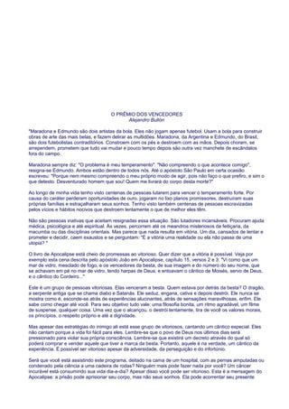 O PRÊMIO DOS VENCEDORES
Alejandro Bullón
"Maradona e Edmundo são dois artistas da bola. Eles não jogam apenas futebol. Usam a bola para construir
obras de arte das mais belas, e fazem delirar as multidões. Maradona, da Argentina e Edmundo, do Brasil,
são dois futebolistas contraditórios. Constroem com os pés e destroem com as mãos. Depois choram, se
arrependem, prometem que tudo vai mudar e pouco tempo depois são outra vez manchete de escândalos
fora do campo.
Maradona sempre diz: "O problema é meu temperamento". "Não compreendo o que acontece comigo",
resigna-se Edmundo. Ambos estão dentro de todos nós. Até o apóstolo São Paulo em certa ocasião
escreveu: "Porque nem mesmo compreendo o meu próprio modo de agir, pois não faço o que prefiro, e sim o
que detesto. Desventurado homem que sou! Quem me livrará do corpo desta morte?"
Ao longo de minha vida tenho visto centenas de pessoas lutarem para vencer o temperamento forte. Por
causa do caráter perderam oportunidades de ouro, jogaram no lixo planos promissores, destruíram suas
próprias famílias e estraçalharam seus sonhos. Tenho visto também centenas de pessoas escravizadas
pelos vícios e hábitos nocivos que destroem lentamente o que de melhor eles têm.
Não são pessoas inativas que aceitam resignadas essa situação. São lutadores incansáveis. Procuram ajuda
médica, psicológica e até espiritual. Às vezes, percorrem até os meandros misteriosos da feitiçaria, da
macumba ou das disciplinas orientais. Mas parece que nada resulta em vitória. Um dia, cansados de tentar e
prometer e decidir, caem exaustos e se perguntam: "É a vitória uma realidade ou ela não passa de uma
utopia? "
O livro de Apocalipse está cheio de promessas ao vitorioso. Quer dizer que a vitória é possível. Veja por
exemplo esta cena descrita pelo apóstolo João em Apocalipse, capítulo 15, versos 2 e 3: "Vi como que um
mar de vidro, mesclado de fogo, e os vencedores da besta, de sua imagem e do número do seu nome, que
se achavam em pé no mar de vidro, tendo harpas de Deus; e entoavam o cântico de Moisés, servo de Deus,
e o cântico do Cordeiro..."
Este é um grupo de pessoas vitoriosas. Elas venceram a besta. Quem estava por detrás da besta? O dragão,
a serpente antiga que se chama diabo e Satanás. Ele seduz, engana, cativa e depois destrói. Ele nunca se
mostra como é, esconde-se atrás de experiências alucinantes, atrás de sensações maravilhosas, enfim. Ele
sabe como chegar até você. Para seu objetivo tudo vale: uma filosofia bonita, um ritmo agradável, um filme
de suspense, qualquer coisa. Uma vez que o alcançou, o destrói lentamente, tira de você os valores morais,
os princípios, o respeito próprio e até a dignidade.
Mas apesar das estratégias do inimigo ali está esse grupo de vitoriosos, cantando um cântico especial. Eles
não cantam porque a vida foi fácil para eles. Lembre-se que o povo de Deus nos últimos dias será
pressionado para violar sua própria consciência. Lembre-se que existirá um decreto através do qual só
poderá comprar e vender aquele que tiver a marca da besta. Portanto, aquele é na verdade, um cântico da
experiência. É possível ser vitorioso apesar da adversidade, da perseguição e do infortúnio.
Será que você está assistindo este programa, deitado na cama de um hospital, com as pernas amputadas ou
condenado pela ciência a uma cadeira de rodas? Ninguém mais pode fazer nada por você? Um câncer
incurável está consumindo sua vida dia-a-dia? Apesar disso você pode ser vitorioso. Esta é a mensagem do
Apocalipse: a prisão pode aprisionar seu corpo, mas não seus sonhos. Ela pode acorrentar seu presente
 