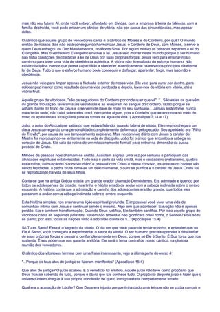 mas não seu futuro. Aí, onde você estiver, afundado em dívidas, com a empresa à beira da falência, com a
família destruída, você pode entoar um cântico de vitória, não por causa das circunstâncias, mas apesar
delas.
O cântico que aquele grupo de vencedores canta é o cântico de Moisés e do Cordeiro, por quê? O mundo
cristão de nossos dias não está conseguindo harmonizar Jesus, o Cordeiro de Deus, com Moisés, o servo a
quem Deus entregou os Dez Mandamentos, no Monte Sinai. Por algum motivo as pessoas separam a lei do
Evangelho. Mas o verdadeiro Evangelho envolve a lei. Jesus veio morrer neste mundo porque o ser humano
não tinha condições de obedecer a lei de Deus por suas próprias forças. Jesus veio para ensinar-nos o
caminho para viver uma vida de obediência autêntica. A vitória não é resultado do esforço humano. Não
existe disciplina interior que possa capacitá-lo a obedecer autenticamente os elevados princípios da eterna
lei de Deus. Tudo o que o esforço humano pode conseguir é disfarçar, aparentar, fingir, mas isso não é
obediência.
Jesus não veio para limpar apenas a fachada exterior de nossa vida. Ele veio para curar por dentro, para
colocar paz interior como resultado de uma vida perdoada e depois, levar-nos de vitória em vitória, até a
vitória final.
Aquele grupo de vitoriosos, "são os seguidores do Cordeiro por onde quer que vá". "...São estes os que vêm
da grande tribulação, lavaram suas vestiduras e as alvejaram no sangue do Cordeiro, razão porque se
acham diante do trono de Deus e o servem de dia e de noite no seu santuário... Jamais terão fome, nunca
mais terão sede, não cairá sobre eles o sol, nem ardor algum, pois o Cordeiro que se encontra no meio do
trono os apascentará e os guiará para as fontes da água da vida."( Apocalipse 7:14 a 17)
João, o autor do Apocalipse sabia do que estava falando, quando falava de vitória. Ele mesmo chegara um
dia a Jesus carregando uma personalidade completamente deformada pelo pecado. Seu apelidado era "Filho
do Trovão", por causa de seu temperamento explosivo. Mas no convívio diário com Jesus o caráter do
Mestre foi reproduzindo-se lentamente na vida do discípulo. João foi o único que encostou a cabeça no
coração de Jesus. Ele saía da rotina de um relacionamento formal, para entrar na dimensão da busca
pessoal de Cristo.
Milhões de pessoas hoje chamam-se cristãs. Assistem a igreja uma vez por semana e participam das
atividades espirituais estabelecidas. Tudo isso é parte da vida cristã, mas o verdadeiro cristianismo, quebra
essa rotina, vai buscando o convívio diário e pessoal com Cristo e nesse convívio, as arestas do caráter vão
sendo lapidadas, a pedra bruta torna-se um belo diamante, o ouro se purifica e o caráter de Jesus Cristo vai
se reproduzindo na vida de seus filhos.
Conta-se que na antiga Grécia existia um grande orador chamado Demóstenes. Era admirado e querido por
todos os adolescentes da cidade, mas tinha o hábito errado de andar com a cabeça inclinada sobre o ombro
esquerdo. A história conta que a admiração e carinho dos adolescentes era tão grande, que todos eles
passaram a andar com a cabeça inclinada sobre o ombro esquerdo.
Esta história simples, nos ensina uma lição espiritual profunda. É impossível você viver uma vida de
comunhão íntima com Jesus e continuar sendo o mesmo. Algo tem que acontecer. Salvação não é apenas
perdão. Ela é também transformação. Quando Deus justifica, Ele também santifica. Por isso aquele grupo de
vitoriosos canta as seguintes palavras: "Quem não temerá e não glorificará o teu nome, ó Senhor? Pois só tu
és Santo; por isso, todas as nações virão e adorarão diante de ti..."(Apocalipse 15:4)
Só Tu és Santo! Esse é o segredo da vitória. O dia em que você parar de tentar sozinho, e entender que só
Ele é Santo, você começará a experimentar o sabor da vitória. O ser humano precisa aprender a desconfiar
de suas próprias forças e passar a confiar plenamente em Deus, porque só Ele é Santo. É Sua força que nos
sustenta. É seu poder que nos garante a vitória. Ele será o tema central de nosso cântico, na gloriosa
reunião dos vencedores.
O cântico dos vitoriosos termina com uma frase interessante, veja a última parte do verso 4:
"...Porque os teus atos de justiça se fizeram manifestos" (Apocalipse 15:4)
Que atos de justiça? O juízo acabou. E o veredicto foi emitido. Aquele juízo não teve como propósito que
Deus ficasse sabendo de tudo, porque é óbvio que Ele conhece tudo. O propósito daquele juízo é fazer que o
universo inteiro chegue à sua própria conclusão de que o inimigo estava completamente errado.
Qual era a acusação de Lúcifer? Que Deus era injusto porque tinha dado uma lei que não se podia cumprir e
 