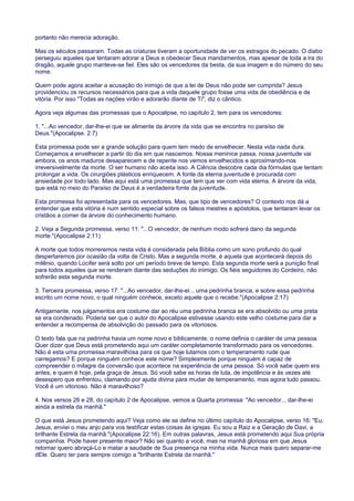 portanto não merecia adoração.
Mas os séculos passaram. Todas as criaturas tiveram a oportunidade de ver os estragos do pecado. O diabo
perseguiu aqueles que tentaram adorar a Deus e obedecer Seus mandamentos, mas apesar de toda a ira do
dragão, aquele grupo manteve-se fiel. Eles são os vencedores da besta, da sua imagem e do número do seu
nome.
Quem pode agora aceitar a acusação do inimigo de que a lei de Deus não pode ser cumprida? Jesus
providenciou os recursos necessários para que a vida daquele grupo fosse uma vida de obediência e de
vitória. Por isso "Todas as nações virão e adorarão diante de Ti", diz o cântico.
Agora veja algumas das promessas que o Apocalipse, no capítulo 2, tem para os vencedores:
1. "...Ao vencedor, dar-lhe-ei que se alimente da árvore da vida que se encontra no paraíso de
Deus."(Apocalipse. 2:7)
Esta promessa pode ser a grande solução para quem tem medo de envelhecer. Nesta vida nada dura.
Começamos a envelhecer a partir do dia em que nascemos. Nossa meninice passa, nossa juventude vai
embora, os anos maduros desaparecem e de repente nos vemos envelhecidos e aproximando-nos
irreversivelmente da morte. O ser humano não aceita isso. A Ciência descobre cada dia fórmulas que tentam
prolongar a vida. Os cirurgiões plásticos enriquecem. A fonte da eterna juventude é procurada com
ansiedade por todo lado. Mas aqui está uma promessa que tem que ver com vida eterna. A árvore da vida,
que está no meio do Paraíso de Deus é a verdadeira fonte da juventude.
Esta promessa foi apresentada para os vencedores. Mas, que tipo de vencedores? O contexto nos dá a
entender que esta vitória é num sentido especial sobre os falsos mestres e apóstolos, que tentaram levar os
cristãos a comer da árvore do conhecimento humano.
2. Veja a Segunda promessa, verso 11: "...O vencedor, de nenhum modo sofrerá dano da segunda
morte."(Apocalipse 2:11)
A morte que todos morreremos nesta vida é considerada pela Bíblia como um sono profundo do qual
despertaremos por ocasião da volta de Cristo. Mas a segunda morte, é aquela que acontecerá depois do
milênio, quando Lúcifer será solto por um período breve de tempo. Esta segunda morte será a punição final
para todos aqueles que se renderam diante das seduções do inimigo. Os fiéis seguidores do Cordeiro, não
sofrerão esta segunda morte.
3. Terceira promessa, verso 17: "...Ao vencedor, dar-lhe-ei... uma pedrinha branca, e sobre essa pedrinha
escrito um nome novo, o qual ninguém conhece, exceto aquele que o recebe."(Apocalipse 2:17)
Antigamente, nos julgamentos era costume dar ao réu uma pedrinha branca se era absolvido ou uma preta
se era condenado. Poderia ser que o autor do Apocalipse estivesse usando este velho costume para dar a
entender a recompensa de absolvição do passado para os vitoriosos.
O texto fala que na pedrinha havia um nome novo e biblicamente, o nome definia o caráter de uma pessoa.
Quer dizer que Deus está prometendo aqui um caráter completamente transformado para os vencedores.
Não é esta uma promessa maravilhosa para os que hoje lutamos com o temperamento rude que
carregamos? E porque ninguém conhece este nome? Simplesmente porque ninguém é capaz de
compreender o milagre da conversão que acontece na experiência de uma pessoa. Só você sabe quem era
antes, e quem é hoje, pela graça de Jesus. Só você sabe as horas de luta, de impotência e às vezes até
desespero que enfrentou, clamando por ajuda divina para mudar de temperamento, mas agora tudo passou.
Você é um vitorioso. Não é maravilhoso?
4. Nos versos 26 e 28, do capítulo 2 de Apocalipse, vemos a Quarta promessa: "Ao vencedor... dar-lhe-ei
ainda a estrela da manhã."
O que está Jesus prometendo aqui? Veja como ele se define no último capítulo do Apocalipse, verso 16: "Eu,
Jesus, enviei o meu anjo para vos testificar estas coisas às igrejas. Eu sou a Raiz e a Geração de Davi, a
brilhante Estrela da manhã."(Apocalipse 22:16). Em outras palavras, Jesus está prometendo aqui Sua própria
companhia. Pode haver presente maior? Não sei quanto a você, mas na manhã gloriosa em que Jesus
retornar quero abraçá-Lo e matar a saudade de Sua presença na minha vida. Nunca mais quero separar-me
dEle. Quero ter para sempre comigo a "brilhante Estrela da manhã."
 