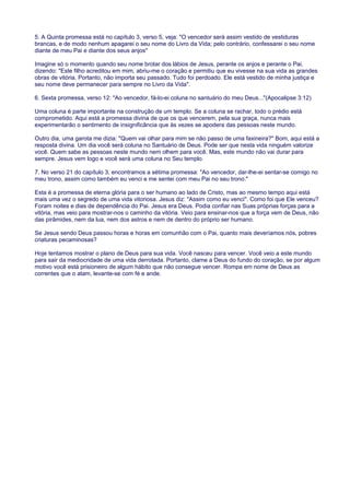 5. A Quinta promessa está no capítulo 3, verso 5, veja: "O vencedor será assim vestido de vestiduras
brancas, e de modo nenhum apagarei o seu nome do Livro da Vida; pelo contrário, confessarei o seu nome
diante de meu Pai e diante dos seus anjos"
Imagine só o momento quando seu nome brotar dos lábios de Jesus, perante os anjos e perante o Pai,
dizendo: "Este filho acreditou em mim, abriu-me o coração e permitiu que eu vivesse na sua vida as grandes
obras de vitória. Portanto, não importa seu passado. Tudo foi perdoado. Ele está vestido de minha justiça e
seu nome deve permanecer para sempre no Livro da Vida".
6. Sexta promessa, verso 12: "Ao vencedor, fá-lo-ei coluna no santuário do meu Deus..."(Apocalipse 3:12)
Uma coluna é parte importante na construção de um templo. Se a coluna se rachar, todo o prédio está
comprometido. Aqui está a promessa divina de que os que vencerem, pela sua graça, nunca mais
experimentarão o sentimento de insignificância que às vezes se apodera das pessoas neste mundo.
Outro dia, uma garota me dizia: "Quem vai olhar para mim se não passo de uma faxineira?" Bom, aqui está a
resposta divina. Um dia você será coluna no Santuário de Deus. Pode ser que nesta vida ninguém valorize
você. Quem sabe as pessoas neste mundo nem olhem para você. Mas, este mundo não vai durar para
sempre. Jesus vem logo e você será uma coluna no Seu templo.
7. No verso 21 do capítulo 3, encontramos a sétima promessa: "Ao vencedor, dar-lhe-ei sentar-se comigo no
meu trono, assim como também eu venci e me sentei com meu Pai no seu trono."
Esta é a promessa de eterna glória para o ser humano ao lado de Cristo, mas ao mesmo tempo aqui está
mais uma vez o segredo de uma vida vitoriosa. Jesus diz: "Assim como eu venci". Como foi que Ele venceu?
Foram noites e dias de dependência do Pai. Jesus era Deus. Podia confiar nas Suas próprias forças para a
vitória, mas veio para mostrar-nos o caminho da vitória. Veio para ensinar-nos que a força vem de Deus, não
das pirâmides, nem da lua, nem dos astros e nem de dentro do próprio ser humano.
Se Jesus sendo Deus passou horas e horas em comunhão com o Pai, quanto mais deveríamos nós, pobres
criaturas pecaminosas?
Hoje tentamos mostrar o plano de Deus para sua vida. Você nasceu para vencer. Você veio a este mundo
para sair da mediocridade de uma vida derrotada. Portanto, clame a Deus do fundo do coração, se por algum
motivo você está prisioneiro de algum hábito que não consegue vencer. Rompa em nome de Deus as
correntes que o atam, levante-se com fé e ande.
 