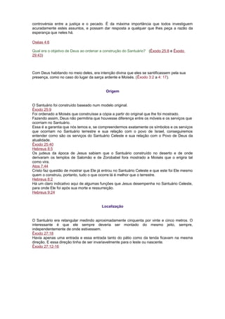 controvérsia entre a justiça e o pecado. É da máxima importância que todos investiguem
acuradamente estes assuntos, e possam dar resposta a qualquer que lhes peça a razão da
esperança que neles há.
Oséas 4:6
Qual era o objetivo de Deus ao ordenar a construção do Santuário? (Êxodo 25:8 e Êxodo
29:43)
Com Deus habitando no meio deles, era intenção divina que eles se santificassem pela sua
presença, como no caso do lugar da sarça ardente e Moisés. (Êxodo 3:2 a 4: 17).
Origem
O Santuário foi construído baseado num modelo original.
Êxodo 25:9
Foi ordenado a Moisés que construísse a cópia a partir do original que lhe foi mostrado.
Fazendo assim, Deus não permitiria que houvesse diferença entre os móveis e os serviços que
ocorriam no Santuário.
Essa é a garantia que nós temos e, se compreendermos exatamente os símbolos e os serviços
que ocorriam no Santuário terrestre e sua relação com o povo de Israel, conseguiremos
entender como são os serviços do Santuário Celeste e sua relação com o Povo de Deus da
atualidade.
Êxodo 25:40
Hebreus 8:5
Os judeus da época de Jesus sabiam que o Santuário construído no deserto e de onde
derivaram os templos de Salomão e de Zorobabel fora mostrado a Moisés que o erigira tal
como vira.
Atos 7:44
Cristo faz questão de mostrar que Ele já entrou no Santuário Celeste e que este foi Ele mesmo
quem o construiu, portanto, tudo o que ocorre lá é melhor que o terrestre.
Hebreus 8:2
Há um claro indicativo aqui de algumas funções que Jesus desempenha no Santuário Celeste,
para onde Ele foi após sua morte e ressurreição.
Hebreus 9:24
Localização
O Santuário era retangular medindo aproximadamente cinquenta por vinte e cinco metros. O
interessante é que ele sempre deveria ser montado do mesmo jeito, sempre,
independentemente de onde estivessem.
Êxodo 27:18
Havia apenas uma entrada e essa entrada tanto do pátio como da tenda ficavam na mesma
direção. E essa direção tinha de ser invariavelmente para o leste ou nascente.
Êxodo 27:12-16
 