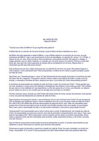 MIL ANOS DE PAZ
Alejandro Bullón
"Você já ouviu falar do Milênio? O que significa esta palavra?
A Bíblia fala de um período de mil anos durante o qual os filhos de Deus habitarão nos céus.
Na Bíblia não está registrada a palavra Milênio, o que a Bíblia registra é um período de mil anos, ao qual
chamamos de Milênio. Veja o que encontramos no livro do Apocalipse, no capítulo 20, versos 1 a 3: "Então, vi
descer do céu um anjo; tinha na mão a chave do abismo e uma grande corrente. Ele segurou o dragão, a
antiga serpente, que é o diabo, Satanás, e o prendeu por mil anos; lançou-o no abismo, fechou-o e pôs selo
sobre ele, para que não mais enganasse as nações até se completarem os mil anos. Depois disto, é
necessário que ele seja solto pouco tempo".
Esta profecia anuncia que o diabo será preso por um período de mil anos nos quais não poderá enganar a
mais ninguém. Como acontecerá isto? Para compreender, é melhor ter em mente o quadro completo a partir
da volta de Cristo.
São Paulo, em I Tessalonicenses 4, verso 16, fala claramente da ressurreição dos justos no momento da volta
de Cristo. Ele diz o seguinte: "Porquanto o Senhor mesmo, dada a sua palavra de ordem, ouvida a voz do
arcanjo, e ressoada a trombeta de Deus, descerá dos céus, e os mortos em Cristo ressuscitarão primeiro".
A promessa da ressurreição por ocasião da volta de Cristo, é para "os mortos em Cristo". Todos aqueles que
em vida, aceitaram a Jesus como seu Salvador e obedeceram Sua Palavra. Como está sua vida? Tem certeza
de que Jesus é uma realidade em sua experiência, ou Ele não passa de um nome, uma filosofia, um adesivo
que se coloca no carro ou um crucifixo que se carrega como se fosse um amuleto?
Permite você que Jesus controle sua vida? Então não tenha medo da morte, porque ela será para você apenas
o sono, do qual você despertará por ocasião da volta de Cristo.
Agora aparece uma pergunta natural, o que acontecerá com os que morreram sem Cristo? O que acontecerá
com as pessoas que rejeitaram seguir a Jesus e obedecer Sua voz e que morreram antes da volta de Cristo?
Em João 5:28 e 29 a Bíblia fala de duas ressurreições da seguinte forma, veja: "Não vos maravilheis disto,
porque vem a hora em que todos os que se acham nos túmulos ouvirão a sua voz e sairão: os que tiverem
feito o bem, para a ressurreição da vida; e os que tiverem praticado o mal, para a ressurreição do juízo".
Você percebe? Uns ressuscitarão para a vida e outros para a morte. Evidentemente, por ocasião da volta de
Cristo, só ressuscitarão os justos que viveram uma vida de amizade e companheirismo com Jesus. Veja o que
está em Apocalipse 20:6: "Bem-aventurado e santo é aquele que tem parte na primeira ressurreição; sobre
esses a segunda morte não tem autoridade; pelo contrário, serão sacerdotes de Deus e de Cristo e reinarão
com ele mil anos."
Aqui se fala de uma primeira ressurreição da qual só participarão os justos. E quando ressuscitarão os que
rejeitaram a Jesus? Esse será um assunto que veremos mais adiante.
Continuemos agora construindo o quadro por ocasião da volta de Cristo. Ao soar a trombeta, os mortos em
Cristo, ressuscitam. E os vivos? O que acontecerá com eles? Eles também terão dois destinos diferentes.
 