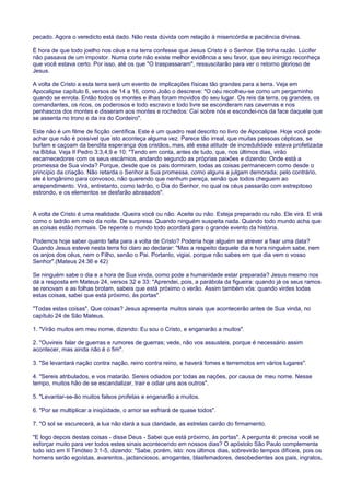 pecado. Agora o veredicto está dado. Não resta dúvida com relação à misericórdia e paciência divinas.
É hora de que todo joelho nos céus e na terra confesse que Jesus Cristo é o Senhor. Ele tinha razão. Lúcifer
não passava de um impostor. Numa corte não existe melhor evidência a seu favor, que seu inimigo reconheça
que você estava certo. Por isso, até os que "O traspassaram", ressuscitarão para ver o retorno glorioso de
Jesus.
A volta de Cristo a esta terra será um evento de implicações físicas tão grandes para a terra. Veja em
Apocalipse capítulo 6, versos de 14 a 16, como João o descreve: "O céu recolheu-se como um pergaminho
quando se enrola. Então todos os montes e ilhas foram movidos do seu lugar. Os reis da terra, os grandes, os
comandantes, os ricos, os poderosos e todo escravo e todo livre se esconderam nas cavernas e nos
penhascos dos montes e disseram aos montes e rochedos: Caí sobre nós e escondei-nos da face daquele que
se assenta no trono e da ira do Cordeiro".
Este não é um filme de ficção científica. Este é um quadro real descrito no livro de Apocalipse. Hoje você pode
achar que não é possível que isto aconteça alguma vez. Parece tão irreal, que muitas pessoas cépticas, se
burlam e caçoam da bendita esperança dos cristãos, mas, até essa atitude de incredulidade estava profetizada
na Bíblia. Veja II Pedro 3:3,4,9 e 10: "Tendo em conta, antes de tudo, que, nos últimos dias, virão
escarnecedores com os seus escárnios, andando segundo as próprias paixões e dizendo: Onde está a
promessa de Sua vinda? Porque, desde que os pais dormiram, todas as coisas permanecem como desde o
princípio da criação. Não retarda o Senhor a Sua promessa, como alguns a julgam demorada; pelo contrário,
ele é longânimo para convosco, não querendo que nenhum pereça, senão que todos cheguem ao
arrependimento. Virá, entretanto, como ladrão, o Dia do Senhor, no qual os céus passarão com estrepitoso
estrondo, e os elementos se desfarão abrasados".
A volta de Cristo é uma realidade. Queira você ou não. Aceite ou não. Esteja preparado ou não. Ele virá. E virá
como o ladrão em meio da noite. De surpresa. Quando ninguém suspeita nada. Quando todo mundo acha que
as coisas estão normais. De repente o mundo todo acordará para o grande evento da história.
Podemos hoje saber quanto falta para a volta de Cristo? Poderia hoje alguém se atrever a fixar uma data?
Quando Jesus esteve nesta terra foi claro ao declarar: "Mas a respeito daquele dia e hora ninguém sabe, nem
os anjos dos céus, nem o Filho, senão o Pai. Portanto, vigiai, porque não sabes em que dia vem o vosso
Senhor".(Mateus 24:36 e 42)
Se ninguém sabe o dia e a hora de Sua vinda, como pode a humanidade estar preparada? Jesus mesmo nos
dá a resposta em Mateus 24, versos 32 e 33: "Aprendei, pois, a parábola da figueira: quando já os seus ramos
se renovam e as folhas brotam, sabeis que está próximo o verão. Assim também vós: quando virdes todas
estas coisas, sabei que está próximo, às portas".
"Todas estas coisas". Que coisas? Jesus apresenta muitos sinais que acontecerão antes de Sua vinda, no
capítulo 24 de São Mateus.
1. "Virão muitos em meu nome, dizendo: Eu sou o Cristo, e enganarão a muitos".
2. "Ouvireis falar de guerras e rumores de guerras; vede, não vos assusteis, porque é necessário assim
acontecer, mas ainda não é o fim".
3. "Se levantará nação contra nação, reino contra reino, e haverá fomes e terremotos em vários lugares".
4. "Sereis atribulados, e vos matarão. Sereis odiados por todas as nações, por causa de meu nome. Nesse
tempo, muitos hão de se escandalizar, trair e odiar uns aos outros".
5. "Levantar-se-ão muitos falsos profetas e enganarão a muitos.
6. "Por se multiplicar a iniqüidade, o amor se esfriará de quase todos".
7. "O sol se escurecerá, a lua não dará a sua claridade, as estrelas cairão do firmamento.
"E logo depois destas coisas - disse Deus - Sabei que está próximo, às portas". A pergunta é: precisa você se
esforçar muito para ver todos estes sinais acontecendo em nossos dias? O apóstolo São Paulo complementa
tudo isto em II Timóteo 3:1-5, dizendo: "Sabe, porém, isto: nos últimos dias, sobrevirão tempos difíceis, pois os
homens serão egoístas, avarentos, jactanciosos, arrogantes, blasfemadores, desobedientes aos pais, ingratos,
 