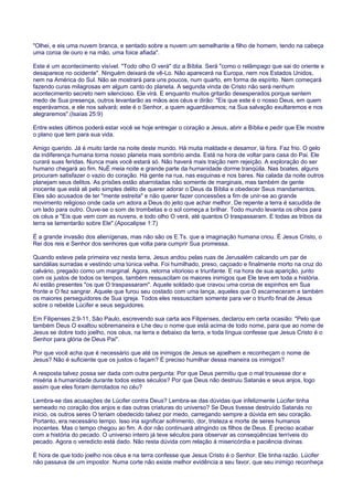 "Olhei, e eis uma nuvem branca, e sentado sobre a nuvem um semelhante a filho de homem, tendo na cabeça
uma coroa de ouro e na mão, uma foice afiada".
Este é um acontecimento visível. "Todo olho O verá" diz a Bíblia. Será "como o relâmpago que sai do oriente e
desaparece no ocidente". Ninguém deixará de vê-Lo. Não aparecerá na Europa, nem nos Estados Unidos,
nem na América do Sul. Não se mostrará para uns poucos, num quarto, em forma de espírito. Nem começará
fazendo curas milagrosas em algum canto do planeta. A segunda vinda de Cristo não será nenhum
acontecimento secreto nem silencioso. Ele virá. E enquanto muitos gritarão desesperados porque sentem
medo de Sua presença, outros levantarão as mãos aos céus e dirão: "Eis que este é o nosso Deus, em quem
esperávamos, e ele nos salvará; este é o Senhor, a quem aguardávamos; na Sua salvação exultaremos e nos
alegraremos".(Isaías 25:9)
Entre estes últimos poderá estar você se hoje entregar o coração a Jesus, abrir a Bíblia e pedir que Ele mostre
o plano que tem para sua vida.
Amigo querido. Já é muito tarde na noite deste mundo. Há muita maldade e desamor, lá fora. Faz frio. O gelo
da indiferença humana torna nosso planeta mais sombrio ainda. Está na hora de voltar para casa do Pai. Ele
curará suas feridas. Nunca mais você estará só. Não haverá mais traição nem rejeição. A exploração do ser
humano chegará ao fim. NuÉ meia noite e grande parte da humanidade dorme tranqüila. Nas boates, alguns
procuram satisfazer o vazio do coração. Há gente na rua, nas esquinas e nos bares. Na calada da noite outros
planejam seus delitos. As prisões estão abarrotadas não somente de marginais, mas também de gente
inocente que está ali pelo simples delito de querer adorar o Deus da Bíblia e obedecer Seus mandamentos.
Eles são acusados de ter "mente estreita" e não querer fazer concessões a fim de unir-se ao grande
movimento religioso onde cada um adora a Deus do jeito que achar melhor. De repente a terra é sacudida de
um lado para outro. Ouve-se o som de trombetas e o sol começa a brilhar. Todo mundo levanta os olhos para
os céus e "Eis que vem com as nuvens, e todo olho O verá, até quantos O traspassaram. E todas as tribos da
terra se lamentarão sobre Ele".(Apocalipse 1:7)
É a grande invasão dos alienígenas, mas não são os E.Ts. que a imaginação humana criou. É Jesus Cristo, o
Rei dos reis e Senhor dos senhores que volta para cumprir Sua promessa.
Quando esteve pela primeira vez nesta terra, Jesus andou pelas ruas de Jerusalém calcando um par de
sandálias surradas e vestindo uma túnica velha. Foi humilhado, preso, caçoado e finalmente morto na cruz do
calvário, pregado como um marginal. Agora, retorna vitorioso e triunfante. E na hora de sua aparição, junto
com os justos de todos os tempos, também ressuscitam os maiores inimigos que Ele teve em toda a história.
Aí estão presentes "os que O traspassaram". Aquele soldado que cravou uma coroa de espinhos em Sua
fronte e O fez sangrar. Aquele que furou seu costado com uma lança, aqueles que O escarneceram e também
os maiores perseguidores de Sua igreja. Todos eles ressuscitam somente para ver o triunfo final de Jesus
sobre o rebelde Lúcifer e seus seguidores.
Em Filipenses 2:9-11, São Paulo, escrevendo sua carta aos Filipenses, declarou em certa ocasião: "Pelo que
também Deus O exaltou sobremaneira e Lhe deu o nome que está acima de todo nome, para que ao nome de
Jesus se dobre todo joelho, nos céus, na terra e debaixo da terra, e toda língua confesse que Jesus Cristo é o
Senhor para glória de Deus Pai".
Por que você acha que é necessário que até os inimigos de Jesus se ajoelhem e reconheçam o nome de
Jesus? Não é suficiente que os justos o façam? É preciso humilhar dessa maneira os inimigos?
A resposta talvez possa ser dada com outra pergunta: Por que Deus permitiu que o mal trouxesse dor e
miséria à humanidade durante todos estes séculos? Por que Deus não destruiu Satanás e seus anjos, logo
assim que eles foram derrotados no céu?
Lembra-se das acusações de Lúcifer contra Deus? Lembra-se das dúvidas que infelizmente Lúcifer tinha
semeado no coração dos anjos e das outras criaturas do universo? Se Deus tivesse destruído Satanás no
início, os outros seres O teriam obedecido talvez por medo, carregando sempre a dúvida em seu coração.
Portanto, era necessário tempo. Isso iria significar sofrimento, dor, tristeza e morte de seres humanos
inocentes. Mas o tempo chegou ao fim. A dor não continuará atingindo os filhos de Deus. É preciso acabar
com a história do pecado. O universo inteiro já teve séculos para observar as conseqüências terríveis do
pecado. Agora o veredicto está dado. Não resta dúvida com relação à misericórdia e paciência divinas.
É hora de que todo joelho nos céus e na terra confesse que Jesus Cristo é o Senhor. Ele tinha razão. Lúcifer
não passava de um impostor. Numa corte não existe melhor evidência a seu favor, que seu inimigo reconheça
 