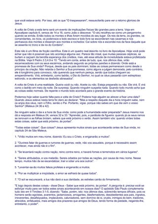 que você estava certo. Por isso, até os que "O traspassaram", ressuscitarão para ver o retorno glorioso de
Jesus.
A volta de Cristo a esta terra será um evento de implicações físicas tão grandes para a terra. Veja em
Apocalipse capítulo 6, versos de 14 a 16, como João o descreve: "O céu recolheu-se como um pergaminho
quando se enrola. Então todos os montes e ilhas foram movidos do seu lugar. Os reis da terra, os grandes, os
comandantes, os ricos, os poderosos e todo escravo e todo livre se esconderam nas cavernas e nos
penhascos dos montes e disseram aos montes e rochedos: Caí sobre nós e escondei-nos da face daquele que
se assenta no trono e da ira do Cordeiro".
Este não é um filme de ficção científica. Este é um quadro real descrito no livro de Apocalipse. Hoje você pode
achar que não é possível que isto aconteça alguma vez. Parece tão irreal, que muitas pessoas cépticas, se
burlam e caçoam da bendita esperança dos cristãos, mas, até essa atitude de incredulidade estava profetizada
na Bíblia. Veja II Pedro 3:3,4,9 e 10: "Tendo em conta, antes de tudo, que, nos últimos dias, virão
escarnecedores com os seus escárnios, andando segundo as próprias paixões e dizendo: Onde está a
promessa de Sua vinda? Porque, desde que os pais dormiram, todas as coisas permanecem como desde o
princípio da criação. Não retarda o Senhor a Sua promessa, como alguns a julgam demorada; pelo contrário,
ele é longânimo para convosco, não querendo que nenhum pereça, senão que todos cheguem ao
arrependimento. Virá, entretanto, como ladrão, o Dia do Senhor, no qual os céus passarão com estrepitoso
estrondo, e os elementos se desfarão abrasados".
A volta de Cristo é uma realidade. Queira você ou não. Aceite ou não. Esteja preparado ou não. Ele virá. E virá
como o ladrão em meio da noite. De surpresa. Quando ninguém suspeita nada. Quando todo mundo acha que
as coisas estão normais. De repente o mundo todo acordará para o grande evento da história.
Podemos hoje saber quanto falta para a volta de Cristo? Poderia hoje alguém se atrever a fixar uma data?
Quando Jesus esteve nesta terra foi claro ao declarar: "Mas a respeito daquele dia e hora ninguém sabe, nem
os anjos dos céus, nem o Filho, senão o Pai. Portanto, vigiai, porque não sabes em que dia vem o vosso
Senhor".(Mateus 24:36 e 42)
Se ninguém sabe o dia e a hora de Sua vinda, como pode a humanidade estar preparada? Jesus mesmo nos
dá a resposta em Mateus 24, versos 32 e 33: "Aprendei, pois, a parábola da figueira: quando já os seus ramos
se renovam e as folhas brotam, sabeis que está próximo o verão. Assim também vós: quando virdes todas
estas coisas, sabei que está próximo, às portas".
"Todas estas coisas". Que coisas? Jesus apresenta muitos sinais que acontecerão antes de Sua vinda, no
capítulo 24 de São Mateus.
1. "Virão muitos em meu nome, dizendo: Eu sou o Cristo, e enganarão a muitos".
2. "Ouvireis falar de guerras e rumores de guerras; vede, não vos assusteis, porque é necessário assim
acontecer, mas ainda não é o fim".
3. "Se levantará nação contra nação, reino contra reino, e haverá fomes e terremotos em vários lugares".
4. "Sereis atribulados, e vos matarão. Sereis odiados por todas as nações, por causa de meu nome. Nesse
tempo, muitos hão de se escandalizar, trair e odiar uns aos outros".
5. "Levantar-se-ão muitos falsos profetas e enganarão a muitos.
6. "Por se multiplicar a iniqüidade, o amor se esfriará de quase todos".
7. "O sol se escurecerá, a lua não dará a sua claridade, as estrelas cairão do firmamento.
"E logo depois destas coisas - disse Deus - Sabei que está próximo, às portas". A pergunta é: precisa você se
esforçar muito para ver todos estes sinais acontecendo em nossos dias? O apóstolo São Paulo complementa
tudo isto em II Timóteo 3:1-5, dizendo: "Sabe, porém, isto: nos últimos dias, sobrevirão tempos difíceis, pois os
homens serão egoístas, avarentos, jactanciosos, arrogantes, blasfemadores, desobedientes aos pais, ingratos,
irreverentes, desafeiçoados, implacáveis, caluniadores, sem domínio de si, cruéis, inimigos do bem, traidores,
atrevidos, enfatuados, mais amigos dos prazeres que amigos de Deus, tendo forma de piedade, negando-lhe,
entretanto, o poder".
 