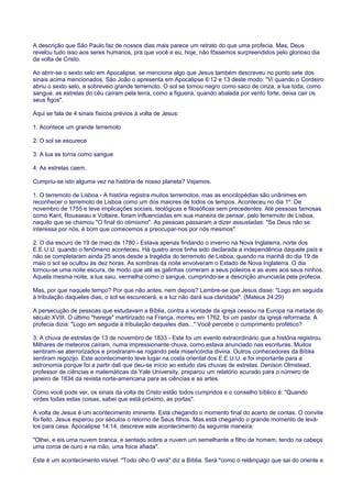 A descrição que São Paulo faz de nossos dias mais parece um retrato do que uma profecia. Mas, Deus
revelou tudo isso aos seres humanos, pra que você e eu, hoje, não fôssemos surpreendidos pelo glorioso dia
da volta de Cristo.
Ao abrir-se o sexto selo em Apocalipse, se menciona algo que Jesus também descreveu no ponto sete dos
sinais acima mencionados. São João o apresenta em Apocalipse 6:12 e 13 deste modo: "Vi quando o Cordeiro
abriu o sexto selo, e sobreveio grande terremoto. O sol se tornou negro como saco de cinza, a lua toda, como
sangue, as estrelas do céu caíram pela terra, como a figueira, quando abalada por vento forte, deixa cair os
seus figos".
Aqui se fala de 4 sinais físicos prévios à volta de Jesus:
1. Acontece um grande terremoto
2. O sol se escurece
3. A lua se torna como sangue
4. As estrelas caem.
Cumpriu-se isto alguma vez na história de nosso planeta? Vejamos.
1. O terremoto de Lisboa - A história registra muitos terremotos, mas as enciclopédias são unânimes em
reconhecer o terremoto de Lisboa como um dos maiores de todos os tempos. Aconteceu no dia 1º. De
novembro de 1755 e teve implicações sociais, teológicas e filosóficas sem precedentes. Até pessoas famosas
como Kant, Rousseau e Voltaire, foram influenciadas em sua maneira de pensar, pelo terremoto de Lisboa,
naquilo que se chamou "O final do otimismo". As pessoas passaram a dizer assustadas: "Se Deus não se
interessa por nós, é bom que comecemos a preocupar-nos por nós mesmos".
2. O dia escuro de 19 de maio de 1780 - Estava apenas findando o inverno na Nova Inglaterra, norte dos
E.E.U.U. quando o fenômeno aconteceu. Há quatro anos tinha sido declarada a independência daquele país e
não se completaram ainda 25 anos desde a tragédia do terremoto de Lisboa, quando na manhã do dia 19 de
maio o sol se ocultou às dez horas. As sombras da noite envolveram o Estado de Nova Inglaterra. O dia
tornou-se uma noite escura, de modo que até as galinhas correram a seus poleiros e as aves aos seus ninhos.
Aquela mesma noite, a lua saiu, vermelha como o sangue, cumprindo-se a descrição anunciada pela profecia.
Mas, por que naquele tempo? Por que não antes, nem depois? Lembre-se que Jesus disse: "Logo em seguida
à tribulação daqueles dias, o sol se escurecerá, e a luz não dará sua claridade". (Mateus 24:29)
A persecução de pessoas que estudavam a Bíblia, contra a vontade da igreja cessou na Europa na metade do
século XVIII. O último "herege" martirizado na França, morreu em 1762, foi um pastor da igreja reformada. A
profecia dizia: "Logo em seguida à tribulação daqueles dias..." Você percebe o cumprimento profético?
3. A chuva de estrelas de 13 de novembro de 1833 - Este foi um evento extraordinário que a história registrou.
Milhares de meteoros caíram, numa impressionante chuva, como estava anunciado nas escrituras. Muitos
sentiram-se aterrorizados e prostraram-se rogando pela misericórdia divina. Outros conhecedores da Bíblia
sentiram regozijo. Este acontecimento teve lugar na costa oriental dos E.E.U.U. e foi importante para a
astronomia porque foi a partir dali que deu-se início ao estudo das chuvas de estrelas. Denison Olmstead,
professor de ciências e matemáticas da Yale University, preparou um relatório acurado para o número de
janeiro de 1834 da revista norte-americana para as ciências e as artes.
Como você pode ver, os sinais da volta de Cristo estão todos cumpridos e o conselho bíblico é: "Quando
virdes todas estas coisas, sabei que está próximo, as portas".
A volta de Jesus é um acontecimento iminente. Está chegando o momento final do acerto de contas. O convite
foi feito. Jesus esperou por séculos o retorno de Seus filhos. Mas está chegando o grande momento de levá-
los para casa. Apocalipse 14:14, descreve este acontecimento da seguinte maneira:
"Olhei, e eis uma nuvem branca, e sentado sobre a nuvem um semelhante a filho de homem, tendo na cabeça
uma coroa de ouro e na mão, uma foice afiada".
Este é um acontecimento visível. "Todo olho O verá" diz a Bíblia. Será "como o relâmpago que sai do oriente e
 