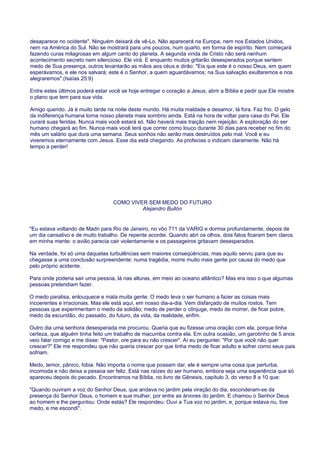 desaparece no ocidente". Ninguém deixará de vê-Lo. Não aparecerá na Europa, nem nos Estados Unidos,
nem na América do Sul. Não se mostrará para uns poucos, num quarto, em forma de espírito. Nem começará
fazendo curas milagrosas em algum canto do planeta. A segunda vinda de Cristo não será nenhum
acontecimento secreto nem silencioso. Ele virá. E enquanto muitos gritarão desesperados porque sentem
medo de Sua presença, outros levantarão as mãos aos céus e dirão: "Eis que este é o nosso Deus, em quem
esperávamos, e ele nos salvará; este é o Senhor, a quem aguardávamos; na Sua salvação exultaremos e nos
alegraremos".(Isaías 25:9)
Entre estes últimos poderá estar você se hoje entregar o coração a Jesus, abrir a Bíblia e pedir que Ele mostre
o plano que tem para sua vida.
Amigo querido. Já é muito tarde na noite deste mundo. Há muita maldade e desamor, lá fora. Faz frio. O gelo
da indiferença humana torna nosso planeta mais sombrio ainda. Está na hora de voltar para casa do Pai. Ele
curará suas feridas. Nunca mais você estará só. Não haverá mais traição nem rejeição. A exploração do ser
humano chegará ao fim. Nunca mais você terá que correr como louco durante 30 dias para receber no fim do
mês um salário que dura uma semana. Seus sonhos não serão mais destruídos pelo mal. Você e eu
viveremos eternamente com Jesus. Esse dia está chegando. As profecias o indicam claramente. Não há
tempo a perder!
COMO VIVER SEM MEDO DO FUTURO
Alejandro Bullón
"Eu estava voltando de Madri para Rio de Janeiro, no vôo 711 da VARIG e dormia profundamente, depois de
um dia cansativo e de muito trabalho. De repente acordei. Quando abri os olhos, dois fatos ficaram bem claros
em minha mente: o avião parecia cair violentamente e os passageiros gritavam desesperados.
Na verdade, foi só uma daquelas turbulências sem maiores conseqüências, mas aquilo serviu para que eu
chegasse a uma conclusão surpreendente: numa tragédia, morre muito mais gente por causa do medo que
pelo próprio acidente.
Para onde poderia sair uma pessoa, lá nas alturas, em meio ao oceano atlântico? Mas era isso o que algumas
pessoas pretendiam fazer.
O medo paralisa, enlouquece e mata muita gente. O medo leva o ser humano a fazer as coisas mais
incoerentes e irracionais. Mas ele está aqui, em nosso dia-a-dia. Vem disfarçado de muitos rostos. Tem
pessoas que experimentam o medo da solidão; medo de perder o cônjuge, medo de morrer, de ficar pobre,
medo da escuridão, do passado, do futuro, da vida, da realidade, enfim.
Outro dia uma senhora desesperada me procurou. Queria que eu fizesse uma oração com ela, porque tinha
certeza, que alguém tinha feito um trabalho de macumba contra ela. Em outra ocasião, um garotinho de 5 anos
veio falar comigo e me disse: "Pastor, ore para eu não crescer". Aí eu perguntei: "Por que você não quer
crescer?" Ele me respondeu que não queria crescer por que tinha medo de ficar adulto e sofrer como seus pais
sofriam.
Medo, temor, pânico, fobia. Não importa o nome que possam dar, ele é sempre uma coisa que perturba,
incomoda e não deixa a pessoa ser feliz. Está nas raízes do ser humano, embora seja uma experiência que só
apareceu depois do pecado. Encontramos na Bíblia, no livro de Gênesis, capítulo 3, do verso 8 a 10 que:
"Quando ouviram a voz do Senhor Deus, que andava no jardim pela viração do dia, esconderam-se da
presença do Senhor Deus, o homem e sua mulher, por entre as árvores do jardim. E chamou o Senhor Deus
ao homem e lhe perguntou: Onde estás? Ele respondeu: Ouvi a Tua voz no jardim, e, porque estava nu, tive
medo, e me escondi".
 