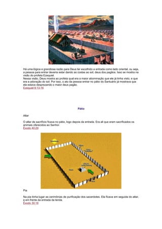 Há uma lógica e grandiosa razão para Deus ter escolhido a entrada como lado oriental, ou seja,
a pessoa para entrar deveria estar dando as costas ao sol, deus dos pagãos. Isso se mostra na
visão do profeta Ezequiel.
Nessa visão, Deus mostra ao profeta qual era a maior abominação que ele já tinha visto, e que
era a adoração do sol. Por isso, o ato da pessoa entrar no pátio do Santuário já mostrava que
ela estava desprezando o maior deus pagão.
Ezequiel 8:13-16
Pátio
Altar
O altar de sacrifício ficava no pátio, logo depois da entrada. Era ali que eram sacrificados os
animais oferecidos ao Senhor.
Êxodo 40:29
Pia
Na pia tinha lugar as cerimônias de purificação dos sacerdotes. Ela ficava em seguida do altar,
e em frente da entrada da tenda.
Êxodo 30:18
 