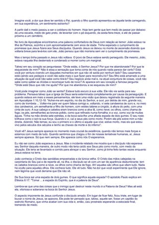 Imagine você, a dor que deve ter sentido o Pai, quando o filho querido apresentou-se àquela tarde carregando,
em sua experiência, um sentimento estranho?
A partir dali o medo passou a ser o cotidiano do homem. Hoje tem gente que tem medo de passar por debaixo
de uma escada, medo de gato preto, de levantar com o pé esquerdo, da sexta-feira treze, e até de passar
próximo a um cemitério.
No livro de Apocalipse encontramos uma palavra confortadora de Deus com relação ao temor: João estava na
Ilha de Patmos, sozinho e com aproximadamente cem anos de idade. Tinha esperado o cumprimento da
promessa que Jesus fizera aos Seus discípulos. Quando Jesus os deixou no monte da ascensão dizendo que
voltaria breve para levá-los com ele, João pensou que não morreria sem ver o cumprimento da promessa.
Mas o tempo tinha passado e Jesus não voltava. O povo de Deus estava sendo perseguido. Ele mesmo, João,
estava naquela ilha desterrado e condenado a morrer como um marginal.
Talvez em seu coração se perguntasse: "Onde estás, ó Senhor Jesus? Por que me abandonaste? Por que te
esqueceste de mim?" Não é essa a sensação que toma conta de nós quando nada parece dar certo? Está
você por ventura vivendo um daqueles momentos em que não vê saída por nenhum lado? Seu casamento
está caindo aos pedaços e você não sabe mais o que fazer para reconstruí-lo? Seu filho está amarrado a uma
situação da qual você não sabe como tirá-lo? Seu negócio anda mal e, na atual conjuntura de coisas, você não
sabe como saldar as dívidas e recomeçar tudo de novo? Aí aparece em seu coração a famosa pergunta:
"Onde está Deus que não me ajuda? Por que me abandonou e se esqueceu de mim?
Você pode imaginar como João se sentia? Estava tudo escuro à sua volta. Ele não via saída para seu
problema. Pensava talvez que a Igreja de Deus seria exterminada completamente por causa da perseguição. E
quando estava em meio a esses pensamentos, ele teve uma visão que deixou registrada da seguinte maneira
em Apocalipse 1:10,12-18: "Achei-me em espírito, no dia do Senhor, e ouvi, por detrás de mim, grande voz,
como de trombeta ... Voltei-me para ver quem falava comigo e, voltando, vi sete candeeiros de ouro e, no meio
dos candeeiros, um semelhante a filho de homem, com vestes talares e cingido, à altura do peito, com uma
cinta de ouro. A sua cabeça e cabelos eram brancos como a alva lã, como neve; os olhos, como chama de
fogo; os pés, semelhantes ao bronze polido, como que refinado numa fornalha; e a voz, como voz de muitas
águas. Tinha na mão direita sete estrelas, e da boca saía-lhe uma afiada espada de dois gumes. O seu rosto
brilhava como o sol na sua força. Quando o vi, caí a seus pés como morto. Porém ele pôs sobre mim a mão
direita, dizendo: Não temas; eu sou o primeiro e o último e aquele que vive; estive morto, mas eis que estou
vivo pelos séculos dos séculos e tenho as chaves da morte e do inferno".
Você vê? Jesus sempre aparece no momento mais crucial da existência, quando não temos mais forças e
estamos com medo de tudo. Quando sentimos que chegou o fim de nossas tentativas humanas, aí, Jesus
sempre aparece. Só que nem sempre, Ele aparece como nós O esperamos.
Eu não sei como João esperava a Jesus. Mas o incidente relatado me mostra que o discípulo não esperava
seu Senhor daquela maneira, de outro modo não teria caído aos Seus pés como morto, com medo da
situação. Ele teria se levantado e corrido para abraçar o seu Senhor, como já tinha feito tantas vezes enquanto
Jesus estava na terra.
João conhecia o Cristo das sandálias empoeiradas e da túnica velha. O Cristo das mãos calejadas na
carpintaria do Seu pai e de repente ali, na ilha, o discípulo se vê com um ser de aparência deslumbrante: tem
os cabelos brancos como a neve, os olhos como chama de fogo. Ah! aqueles são olhos que vêem tudo. Nada
há oculto para aqueles olhos. Ele conhece tudo. Ele vê tudo. Não há dor que você experimente que Ele ignore,
nem lágrima que você derrame que Ele não vê.
De Sua boca sai uma espada de dois gumes. O que significa aquela espada? O apóstolo Paulo explica em
Efésios 6:17: "Tomai ... a espada do Espírito, que é a palavra de Deus".
Lembra-se que uma das coisas que o inimigo quer destruir neste mundo é a Palavra de Deus? Mas ali está
ela, vitoriosa e soberana na boca do Senhor Jesus.
O aspecto imponente de Jesus confunde o discípulo amado. Em lugar de ficar feliz, ficou triste, em lugar de
louvar o nome de Jesus, se apavora. Ele pode ter pensado que, talvez, aquele ser, fosse um capitão do
exército Romano, que vinha acabar com sua vida e, então, caiu prostrado esperando a estocada final,
tremendo de medo.
 