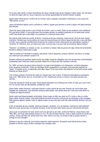 Foi aí que João sentiu o toque maravilhoso de Jesus. Aquele toque já fez milagres muitas vezes. Um dia tocou
os olhos do cego e ele viu, tocou o leproso e as carnes apodrecidas do homem ficaram curadas.
Agora essas mãos tocam o ombro de um homem velho, acabado, derrotado e temeroso e a voz suave diz:
"Não temas, eu sou".
Jesus se identifica depois como o primeiro e o último, aquele que derrotou a morte a agora vive pelos séculos
dos séculos.
Claro! Se Jesus pode vencer o pior inimigo do homem, que é a morte, Pode vencer qualquer outro obstáculo.
Por que temer então? O que pode fazer uma simples escada, ou espelho quebrado ou um gato preto contra
você? Que poder tem a escuridão, ou a pobreza ou a doença sobre você?
De repente João sente-se curado do temor. Levanta-se de seu marasmo, ergue-se por cima de seus medos
interiores. Percebe que nunca esteve só e que não haverá forças do inferno capaz de derrotar o povo de Deus
e então, ouve o grande remédio para conservar-se curado do medo. Está escrito em Apocalipse, capítulo 1,
versículo 19: "Escreve, pois, as coisas que viste, e as que são, e as que hão de acontecer depois destas".
"Escreve", ou trabalha, ou estuda, ou faz, ou constrói ou realiza. Mas ocupe-se em algo. Deixe de se lamentar,
levante a cabeça e parta para a ação.
"Não to mandei eu? Sê forte e corajoso; não temas, nem te espantes, porque o Senhor, teu Deus, é contigo
por onde quer que andares".(Josué 1:9)
Existem milhares de pessoas neste mundo que estão morrendo afogadas num mar de lamúrias e lamentações,
paralisadas pelo medo sem saber que perto delas há um Deus que não conhece a derrota.
Em 1956, um barco de pesca achou boiando, no lugar onde deságua o rio Amazonas, um barco pequeno,
cheio de gente moribunda. Todos os náufragos foram resgatados e a primeira coisa que eles pediram foi
"água". O capitão sorriu, e respondeu para eles: Água? E por que vocês não beberam se há muito tempo estão
boiando em água doce?"
Tem muitas pessoas morrendo de medo em nossos dias, sem motivo. O Deus do Apocalipse se apresenta
hoje e diz: "Não temas, Sou eu. O princípio e o fim. Aquele que venceu a morte e vive pelos séculos dos
séculos.
Você não precisa ter medo de nada. Você precisa depositar sua confiança em Cristo. É claro que você vivem
em um mundo cheio de dificuldades, problemas, lutas.
Quem sabe, neste momento, você está vivendo o maior drama de sua vida. Precisa ver como fazer para
resgatar seu casamento, que está feito pedaços pela traição, sem poder arrancar o ódio que você sente no
coração por alguma pessoa.
Quem sabe está desempregado, endividado. Quem sabe um filho seu está na UTI, entre a vida e a morte.
Quem sabe, durante meses, você está batendo de porta em porta a procura de um emprego e não consegue.
Esta semana alguém rejeitou você ou alguém jogou na sua cara que você não está trazendo dinheiro nem pra
comer?
A dor se apodera de seu coração. Sente-se ninguém, acabado, e aí, de repente, resolveu ler esta palestra?
Não fui eu que escrevi isto, é o Espírito de Deus. O ser humano nada mais é que um instrumento de barro.
Jesus quer se aproximar de você, assim como se aproximou de João, na ilha de Patmos. Jesus disse a ele:
"Meu filho, nem tudo está perdido porque eu vivo. Eu não conheço derrota. Venci o diabo quando eu ainda era
criança. Tentou derrotar-me, tentou tirar-me a vida. Venci-o na cruz, na tumba e hoje eu posso vencer o
inimigo em seu coração."
Observe o que diz a letra de uma música especial, neste momento. Enquanto você estiver lendo a letra,
acredite no Senhor Jesus Cristo e entregue seu coração a Ele.
 