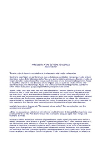ARMAGEDOM, A MÃE DE TODAS AS GUERRAS
Alejandro Bullón
"Durante o mês de dezembro, principalmente às vésperas do natal, recebo muitas cartas.
Geralmente elas chegam em grande número, mas nesta época a quantidade é maior porque recebo também
dezenas de cartões. Entre todas essas cartas houve uma que nunca consegui esquecer. Quando a recebi, era
véspera de natal e eu deveria estar feliz porque aquele tinha sido um ano cheio de bênçãos para mim. Todos
os meus filhos estavam de volta depois de um ano longe de casa por causa dos estudos. Deveria estar
radiante de alegria, mas não consegui. Aquela carta continuava me machucando por dentro, fazendo-me
sofrer, embora eu soubesse que pouco poderia fazer para ajudar aquela família.
"Pastor - dizia a carta - este será o natal mais triste de nossa vida. Teríamos preferido que Deus nos tirasse o
dinheiro, os bens, a saúde e até a vida, mas que não nos deixasse ver o nosso filho na trágica situação em
que se encontra". Depois a carta falava das horas intermináveis de luta para tirar o filho das garras do vício.
Aos vinte e três anos um jovem está apenas desabrochando para a vida, mas os pais daquele rapaz não viam
mais saída para ele. Foram muitos meses de oração e súplicas a Deus por um milagre. Já o tinham levado
para ser tratado por especialistas, já o internaram em centros de recuperação para drogados, mas apesar de
tudo, eles viam o filho, dia-a-dia sendo consumido por uma força incontrolável que o levava às drogas.
A carta tinha um clamor desesperado. "Será que esta luta vai acabar?" Será que poderei ver meu filho
completamente recuperado?"
A Bíblia nos assegura que a luta terrível entre o bem e o mal terá fim sim. O diabo pode fazer hoje muita coisa
para trazer dor à sua vida. Pode destruir lares e vidas jovens como a daquele rapaz, mas o inimigo será
finalmente destruído.
No capítulo anterior deixamos de considerar propositadamente o sexto flagelo, porque este tem a ver com o
famoso Armagedom, a mãe de todas as guerras. Vejamos em Apocalipse 16:12 a 14 e também o verso 16 o
que o texto bíblico relata: "Derramou o sexto a sua taça sobre o grande rio Eufrates, cujas águas secaram,
para que se preparasse o caminho dos reis que vêm do lado do nascimento do sol. Então, vi sair da boca do
dragão, da boca da besta e da boca do falso profeta três espíritos imundos semelhantes a rãs; porque eles
são espíritos de demônios, operadores de sinais, e se dirigem aos reis do mundo inteiro com o fim de ajuntá-
los para a peleja do grande Dia do Deus Todo-Poderoso... Então, os ajuntaram no lugar que em hebraico se
 